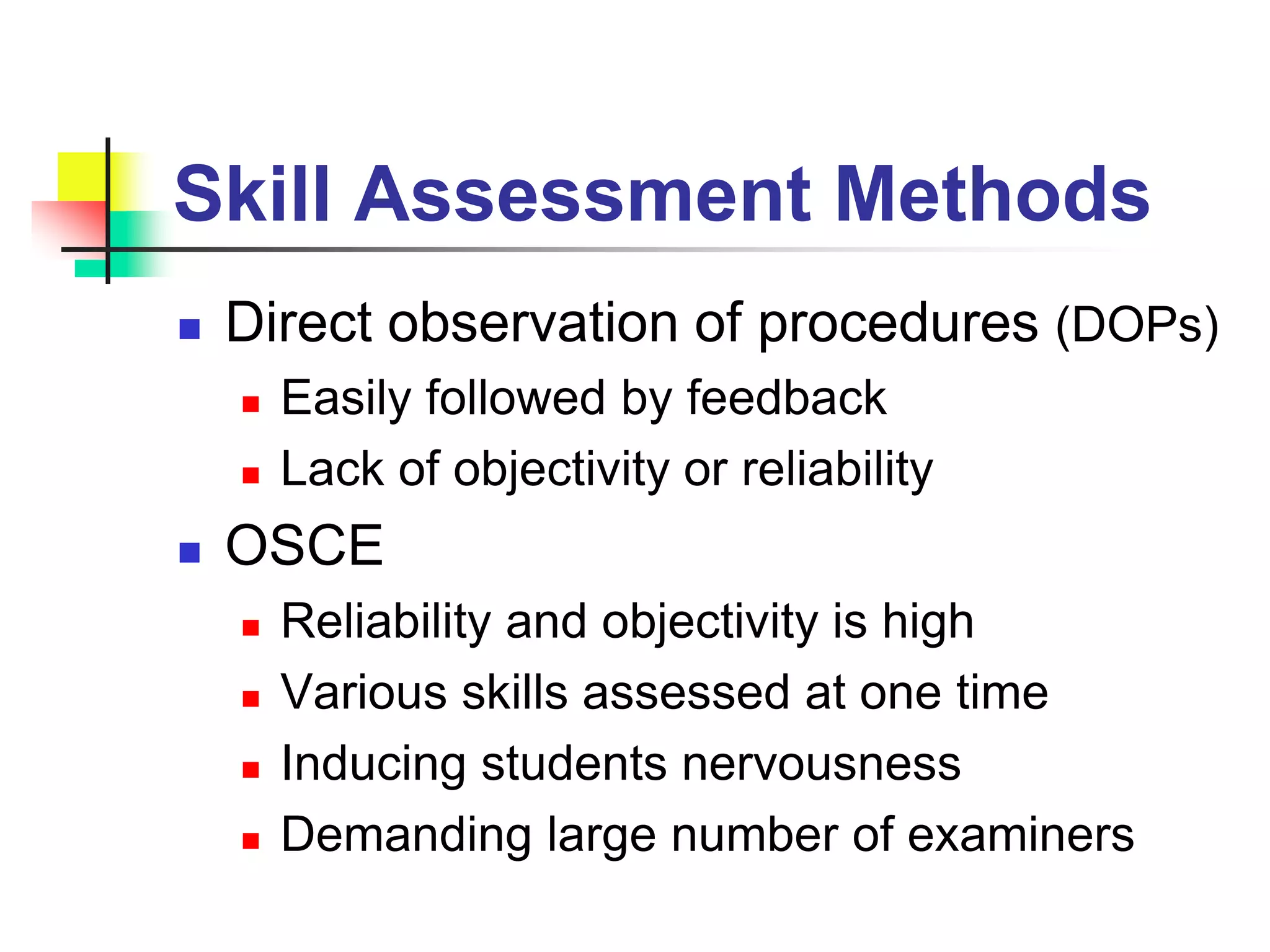 Skill Assessment Methods
 Direct observation of procedures (DOPs)
 Easily followed by feedback
 Lack of objectivity or reliability
 OSCE
 Reliability and objectivity is high
 Various skills assessed at one time
 Inducing students nervousness
 Demanding large number of examiners
 