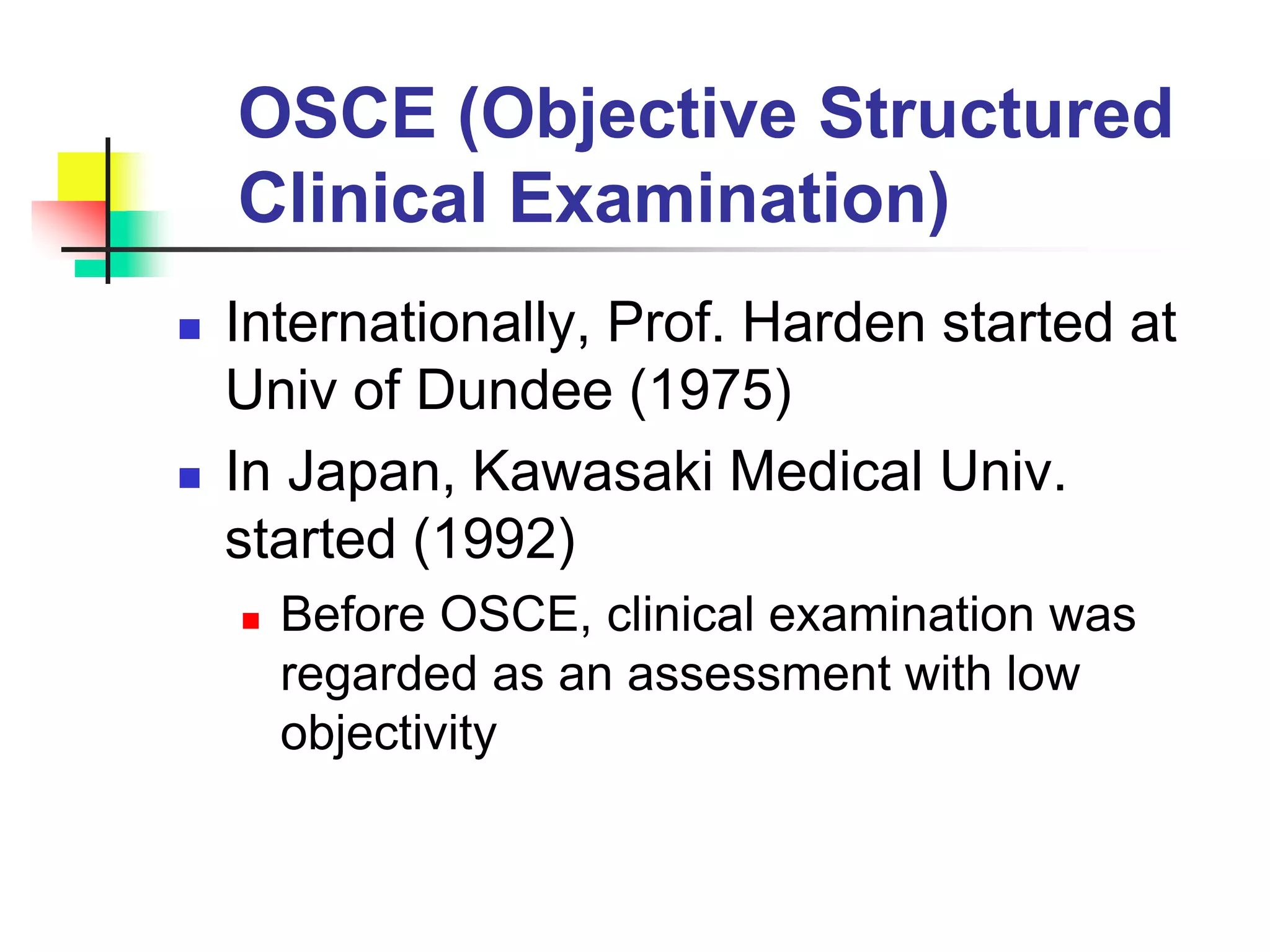 OSCE (Objective Structured
Clinical Examination)
 Internationally, Prof. Harden started at
Univ of Dundee (1975)
 In Japan, Kawasaki Medical Univ.
started (1992)
 Before OSCE, clinical examination was
regarded as an assessment with low
objectivity
 