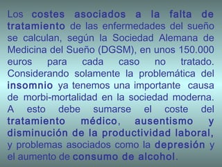 Los costes asociados a la falta de
tratamiento de las enfermedades del sueño
se calculan, según la Sociedad Alemana de
Medicina del Sueño (DGSM), en unos 150.000
euros para cada caso no tratado.
Considerando solamente la problemática del
insomnio ya tenemos una importante causa
de morbi-mortalidad en la sociedad moderna.
A esto debe sumarse el coste del
tratamiento médico, ausentismo y
disminución de la productividad laboral,
y problemas asociados como la depresión y
el aumento de consumo de alcohol.
 