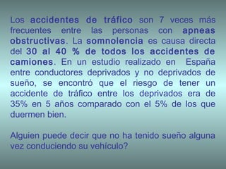 Los accidentes de tráfico son 7 veces más
frecuentes entre las personas con apneas
obstructivas. La somnolencia es causa directa
del 30 al 40 % de todos los accidentes de
camiones. En un estudio realizado en España
entre conductores deprivados y no deprivados de
sueño, se encontró que el riesgo de tener un
accidente de tráfico entre los deprivados era de
35% en 5 años comparado con el 5% de los que
duermen bien.
Alguien puede decir que no ha tenido sueño alguna
vez conduciendo su vehículo?
 