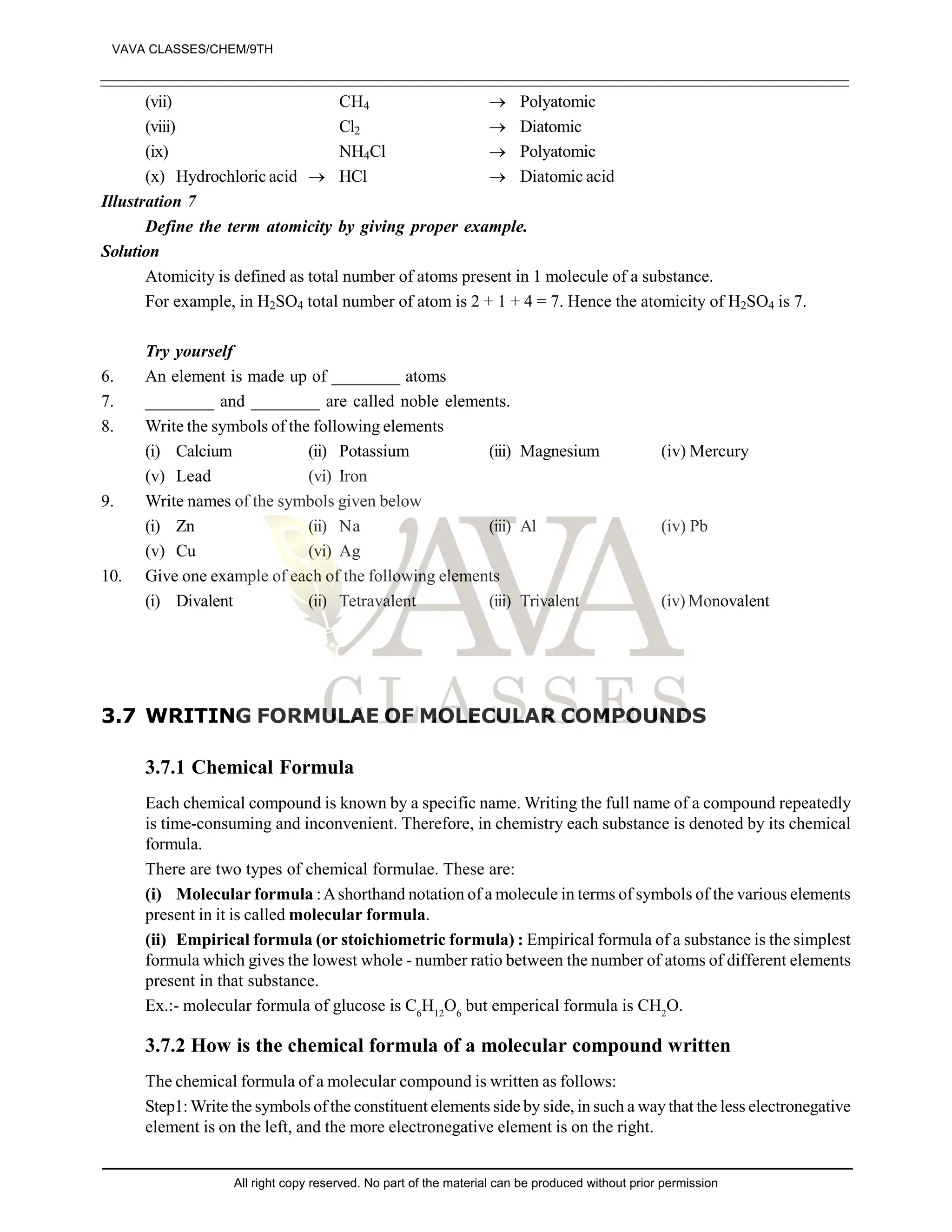 (vii) CH4  Polyatomic
(viii) Cl2  Diatomic
(ix) NH4Cl  Polyatomic
(x) Hydrochloric acid  HCl  Diatomic acid
Illustration 7
Define the term atomicity by giving proper example.
Solution
Atomicity is defined as total number of atoms present in 1 molecule of a substance.
For example, in H2SO4 total number of atom is 2 + 1 + 4 = 7. Hence the atomicity of H2SO4 is 7.
Try yourself
6. An element is made up of ________ atoms
7. ________ and ________ are called noble elements.
8. Write the symbols of the following elements
(i) Calcium (ii) Potassium (iii) Magnesium (iv) Mercury
(v) Lead (vi) Iron
9. Write names of the symbols given below
(i) Zn (ii) Na (iii) Al (iv) Pb
(v) Cu (vi) Ag
10. Give one example of each of the following elements
(i) Divalent (ii) Tetravalent (iii) Trivalent (iv) Monovalent
3.7 WRITING FORMULAE OF MOLECULAR COMPOUNDS
3.7.1 Chemical Formula
Each chemical compound is known by a specific name. Writing the full name of a compound repeatedly
is time-consuming and inconvenient. Therefore, in chemistry each substance is denoted by its chemical
formula.
There are two types of chemical formulae. These are:
(i) Molecular formula :Ashorthand notation of a molecule in terms of symbols of the various elements
present in it is called molecular formula.
(ii) Empirical formula (or stoichiometric formula) : Empirical formula of a substance is the simplest
formula which gives the lowest whole - number ratio between the number of atoms of different elements
present in that substance.
Ex.:- molecular formula of glucose is C6
H12
O6
but emperical formula is CH2
O.
3.7.2 How is the chemical formula of a molecular compound written
The chemical formula of a molecular compound is written as follows:
Step1:Write the symbols of the constituent elements side by side, in such a way that the less electronegative
element is on the left, and the more electronegative element is on the right.
VAVA CLASSES/CHEM/9TH
All right copy reserved. No part of the material can be produced without prior permission
 
