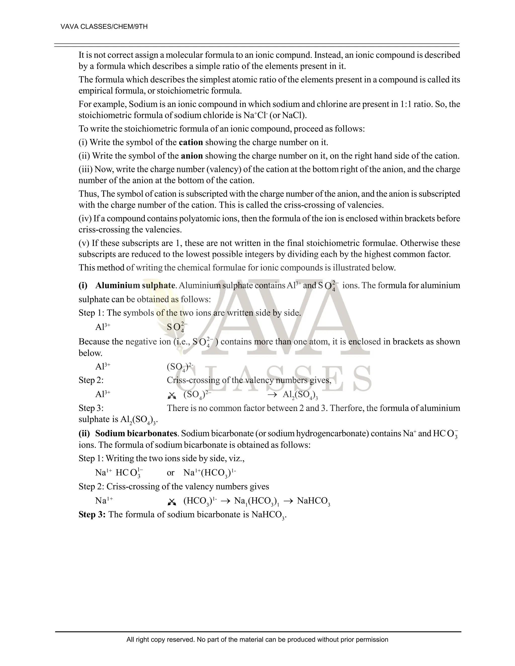 It is not correct assign a molecular formula to an ionic compund. Instead, an ionic compound is described
by a formula which describes a simple ratio of the elements present in it.
The formula which describes the simplest atomic ratio of the elements present in a compound is called its
empirical formula, or stoichiometric formula.
For example, Sodium is an ionic compound in which sodium and chlorine are present in 1:1 ratio. So, the
stoichiometric formula of sodium chloride is Na+
Cl-
(or NaCl).
To write the stoichiometric formula of an ionic compound, proceed as follows:
(i) Write the symbol of the cation showing the charge number on it.
(ii) Write the symbol of the anion showing the charge number on it, on the right hand side of the cation.
(iii) Now, write the charge number (valency) of the cation at the bottom right of the anion, and the charge
number of the anion at the bottom of the cation.
Thus, The symbol of cation is subscripted with the charge number of the anion, and the anion is subscripted
with the charge number of the cation. This is called the criss-crossing of valencies.
(iv) If a compound contains polyatomic ions, then the formula of the ion is enclosed within brackets before
criss-crossing the valencies.
(v) If these subscripts are 1, these are not written in the final stoichiometric formulae. Otherwise these
subscripts are reduced to the lowest possible integers by dividing each by the highest common factor.
This method of writing the chemical formulae for ionic compounds is illustrated below.
(i) Aluminium sulphate.Aluminium sulphate containsAl3+
and S 
2
4
O ions. The formula for aluminium
sulphate can be obtained as follows:
Step 1: The symbols of the two ions are written side by side.
Al3+
S 
2
4
O
Because the negative ion (i.e., S 
2
4
O ) contains more than one atom, it is enclosed in brackets as shown
below.
Al3+
(SO4
)2-
Step 2: Criss-crossing of the valency numbers gives,
Al3+
(SO4
)2–
 Al2
(SO4
)3
Step 3: There is no common factor between 2 and 3. Therfore, the formula of aluminium
sulphate is Al2
(SO4
)3
.
(ii) Sodium bicarbonates. Sodium bicarbonate (or sodium hydrogencarbonate) contains Na+
and HC 
3
O
ions. The formula of sodium bicarbonate is obtained as follows:
Step 1: Writing the two ions side by side, viz.,
Na1+
HC 
1
3
O or Na1+
(HCO3
)1-
Step 2: Criss-crossing of the valency numbers gives
Na1+
(HCO3
)1-
 Na1
(HCO3
)1
 NaHCO3
Step 3: The formula of sodium bicarbonate is NaHCO3
.
VAVA CLASSES/CHEM/9TH
All right copy reserved. No part of the material can be produced without prior permission
 