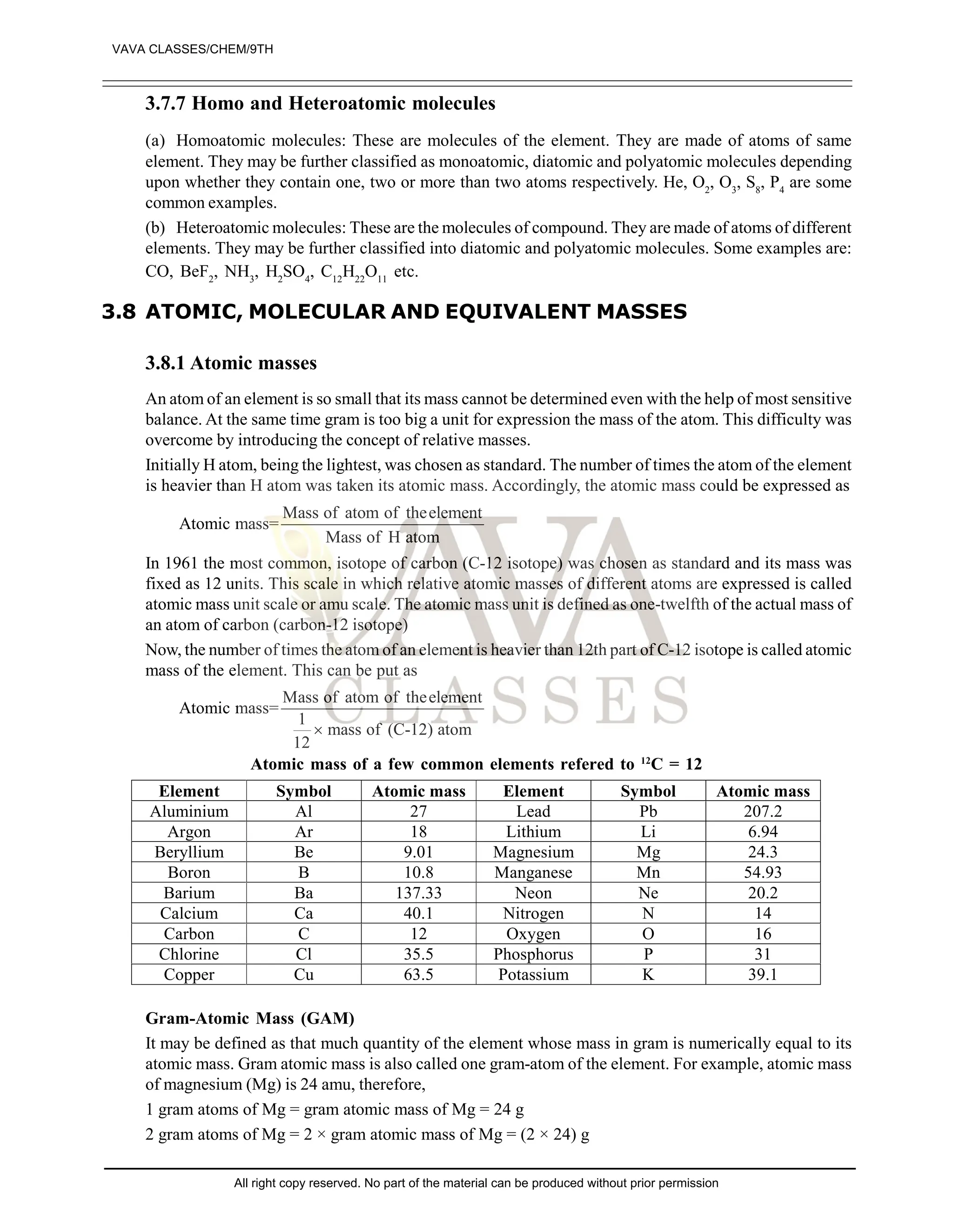 3.7.7 Homo and Heteroatomic molecules
(a) Homoatomic molecules: These are molecules of the element. They are made of atoms of same
element. They may be further classified as monoatomic, diatomic and polyatomic molecules depending
upon whether they contain one, two or more than two atoms respectively. He, O2
, O3
, S8
, P4
are some
common examples.
(b) Heteroatomic molecules: These are the molecules of compound. They are made of atoms of different
elements. They may be further classified into diatomic and polyatomic molecules. Some examples are:
CO, BeF2
, NH3
, H2
SO4
, C12
H22
O11
etc.
3.8 ATOMIC, MOLECULAR AND EQUIVALENT MASSES
3.8.1 Atomic masses
An atom of an element is so small that its mass cannot be determined even with the help of most sensitive
balance. At the same time gram is too big a unit for expression the mass of the atom. This difficulty was
overcome by introducing the concept of relative masses.
Initially H atom, being the lightest, was chosen as standard. The number of times the atom of the element
is heavier than H atom was taken its atomic mass. Accordingly, the atomic mass could be expressed as
Mass of atom of theelement
Atomic mass=
Mass of H atom
In 1961 the most common, isotope of carbon (C-12 isotope) was chosen as standard and its mass was
fixed as 12 units. This scale in which relative atomic masses of different atoms are expressed is called
atomic mass unit scale or amu scale. The atomic mass unit is defined as one-twelfth of the actual mass of
an atom of carbon (carbon-12 isotope)
Now, the number of times the atom of an element is heavier than 12th part of C-12 isotope is called atomic
mass of the element. This can be put as
Mass of atom of theelement
Atomic mass=
1
mass of (C-12) atom
12

Atomic mass of a few common elements refered to 12
C = 12
Element Symbol Atomic mass Element Symbol Atomic mass
Aluminium Al 27 Lead Pb 207.2
Argon Ar 18 Lithium Li 6.94
Beryllium Be 9.01 Magnesium Mg 24.3
Boron B 10.8 Manganese Mn 54.93
Barium Ba 137.33 Neon Ne 20.2
Calcium Ca 40.1 Nitrogen N 14
Carbon C 12 Oxygen O 16
Chlorine Cl 35.5 Phosphorus P 31
Copper Cu 63.5 Potassium K 39.1
Gram-Atomic Mass (GAM)
It may be defined as that much quantity of the element whose mass in gram is numerically equal to its
atomic mass. Gram atomic mass is also called one gram-atom of the element. For example, atomic mass
of magnesium (Mg) is 24 amu, therefore,
1 gram atoms of Mg = gram atomic mass of Mg = 24 g
2 gram atoms of Mg = 2 × gram atomic mass of Mg = (2 × 24) g
VAVA CLASSES/CHEM/9TH
All right copy reserved. No part of the material can be produced without prior permission
 
