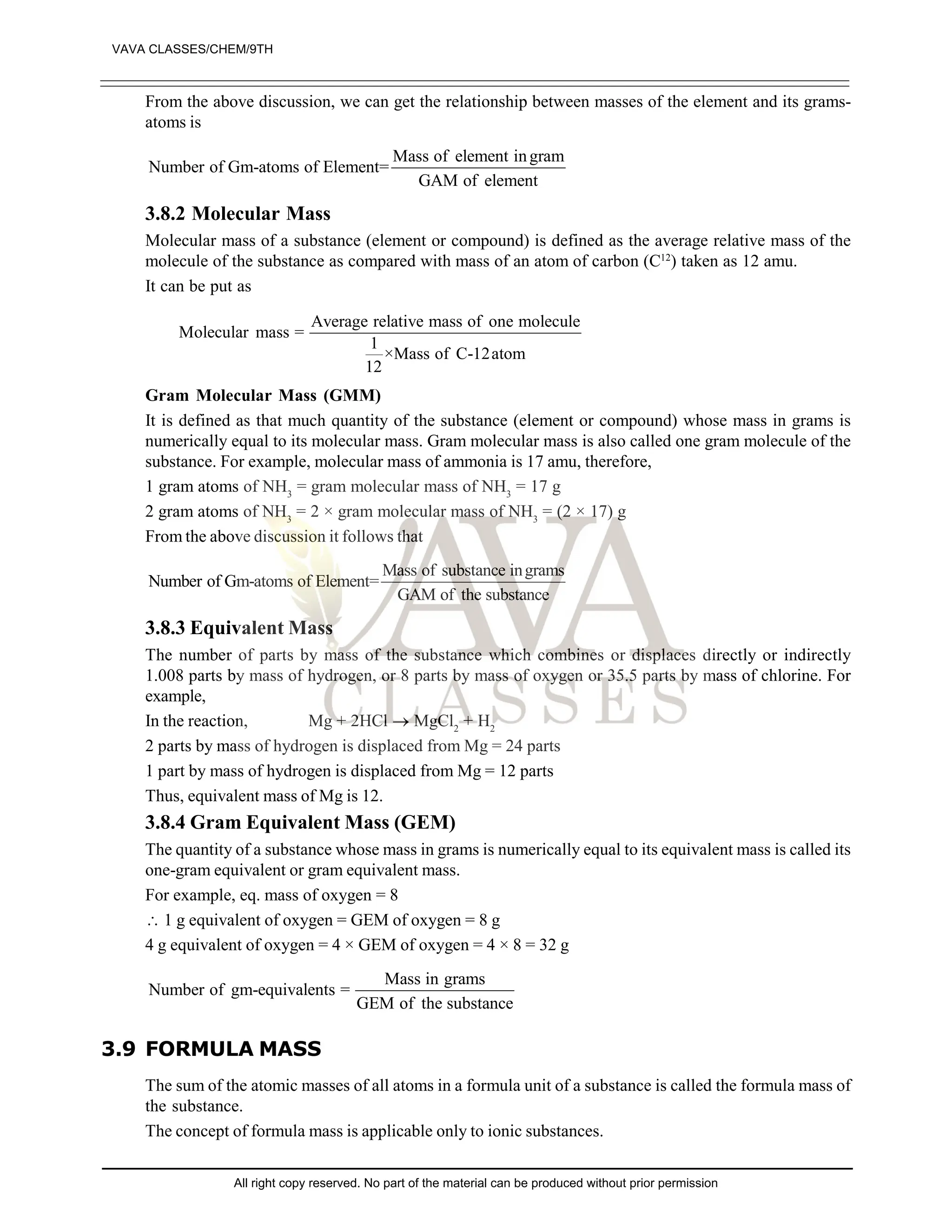 From the above discussion, we can get the relationship between masses of the element and its grams-
atoms is
Mass of element ingram
Number of Gm-atoms of Element=
GAM of element
3.8.2 Molecular Mass
Molecular mass of a substance (element or compound) is defined as the average relative mass of the
molecule of the substance as compared with mass of an atom of carbon (C12
) taken as 12 amu.
It can be put as
Average relative mass of one molecule
Molecular mass =
1
×Mass of C-12atom
12
Gram Molecular Mass (GMM)
It is defined as that much quantity of the substance (element or compound) whose mass in grams is
numerically equal to its molecular mass. Gram molecular mass is also called one gram molecule of the
substance. For example, molecular mass of ammonia is 17 amu, therefore,
1 gram atoms of NH3
= gram molecular mass of NH3
= 17 g
2 gram atoms of NH3
= 2 × gram molecular mass of NH3
= (2 × 17) g
From the above discussion it follows that
Mass of substance ingrams
Number of Gm-atoms of Element=
GAM of the substance
3.8.3 Equivalent Mass
The number of parts by mass of the substance which combines or displaces directly or indirectly
1.008 parts by mass of hydrogen, or 8 parts by mass of oxygen or 35.5 parts by mass of chlorine. For
example,
In the reaction, Mg + 2HCl  MgCl2
+ H2
2 parts by mass of hydrogen is displaced from Mg = 24 parts
1 part by mass of hydrogen is displaced from Mg = 12 parts
Thus, equivalent mass of Mg is 12.
3.8.4 Gram Equivalent Mass (GEM)
The quantity of a substance whose mass in grams is numerically equal to its equivalent mass is called its
one-gram equivalent or gram equivalent mass.
For example, eq. mass of oxygen = 8
 1 g equivalent of oxygen = GEM of oxygen = 8 g
4 g equivalent of oxygen = 4 × GEM of oxygen = 4 × 8 = 32 g
Mass in grams
Number of gm-equivalents =
GEM of the substance
3.9 FORMULA MASS
The sum of the atomic masses of all atoms in a formula unit of a substance is called the formula mass of
the substance.
The concept of formula mass is applicable only to ionic substances.
VAVA CLASSES/CHEM/9TH
All right copy reserved. No part of the material can be produced without prior permission
 