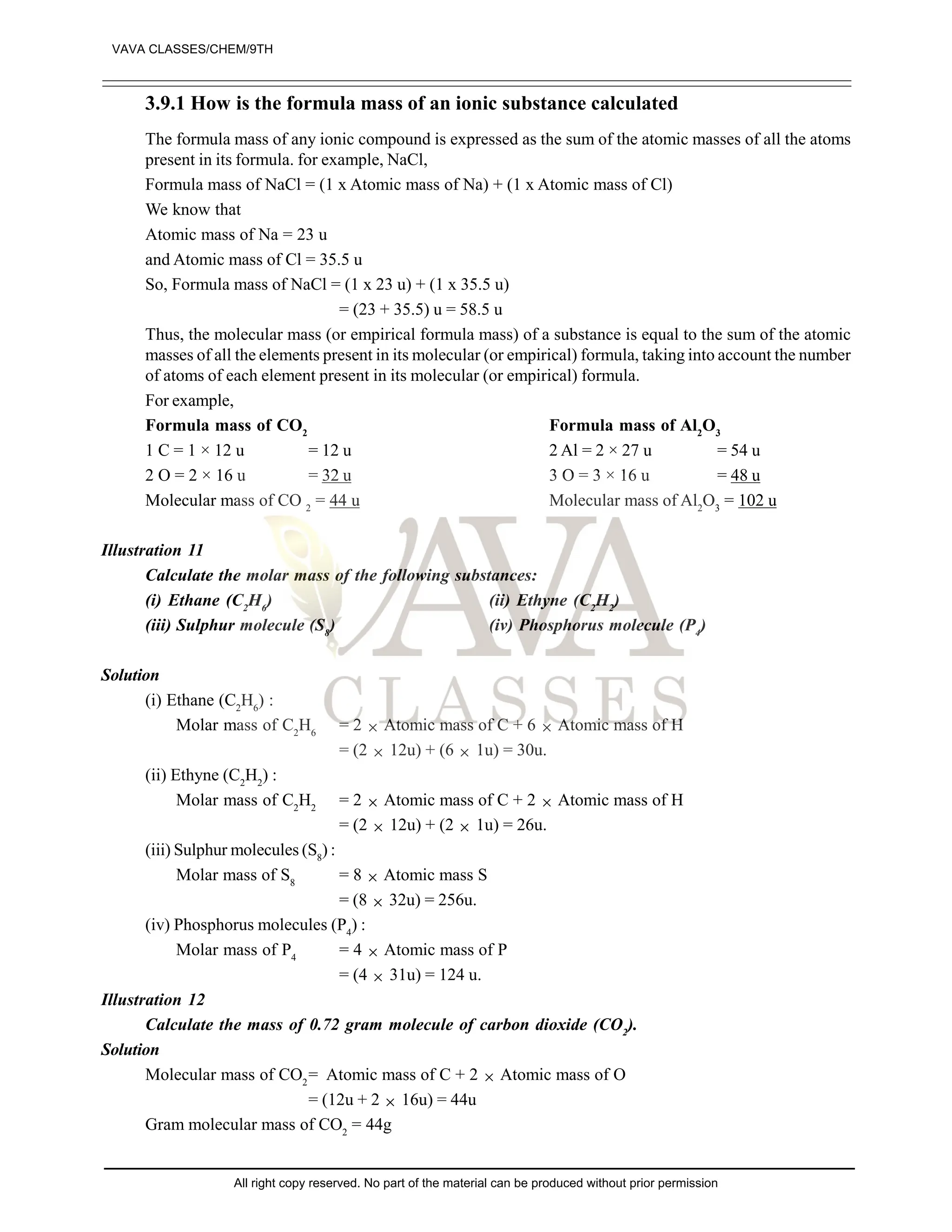 3.9.1 How is the formula mass of an ionic substance calculated
The formula mass of any ionic compound is expressed as the sum of the atomic masses of all the atoms
present in its formula. for example, NaCl,
Formula mass of NaCl = (1 x Atomic mass of Na) + (1 x Atomic mass of Cl)
We know that
Atomic mass of Na = 23 u
and Atomic mass of Cl = 35.5 u
So, Formula mass of NaCl = (1 x 23 u) + (1 x 35.5 u)
= (23 + 35.5) u = 58.5 u
Thus, the molecular mass (or empirical formula mass) of a substance is equal to the sum of the atomic
masses of all the elements present in its molecular (or empirical) formula, taking into account the number
of atoms of each element present in its molecular (or empirical) formula.
For example,
Formula mass of CO2
Formula mass of Al2
O3
1 C = 1 × 12 u = 12 u 2 Al = 2 × 27 u = 54 u
2 O = 2 × 16 u = 32 u 3 O = 3 × 16 u = 48 u
Molecular mass of CO 2
= 44 u Molecular mass of Al2
O3
= 102 u
Illustration 11
Calculate the molar mass of the following substances:
(i) Ethane (C2
H6
) (ii) Ethyne (C2
H2
)
(iii) Sulphur molecule (S8
) (iv) Phosphorus molecule (P4
)
Solution
(i) Ethane (C2
H6
) :
Molar mass of C2
H6
= 2  Atomic mass of C + 6  Atomic mass of H
= (2  12u) + (6  1u) = 30u.
(ii) Ethyne (C2
H2
) :
Molar mass of C2
H2
= 2  Atomic mass of C + 2  Atomic mass of H
= (2  12u) + (2  1u) = 26u.
(iii) Sulphur molecules (S8
) :
Molar mass of S8
= 8  Atomic mass S
= (8  32u) = 256u.
(iv) Phosphorus molecules (P4
) :
Molar mass of P4
= 4  Atomic mass of P
= (4  31u) = 124 u.
Illustration 12
Calculate the mass of 0.72 gram molecule of carbon dioxide (CO2
).
Solution
Molecular mass of CO2
= Atomic mass of C + 2  Atomic mass of O
= (12u + 2  16u) = 44u
Gram molecular mass of CO2
= 44g
VAVA CLASSES/CHEM/9TH
All right copy reserved. No part of the material can be produced without prior permission
 