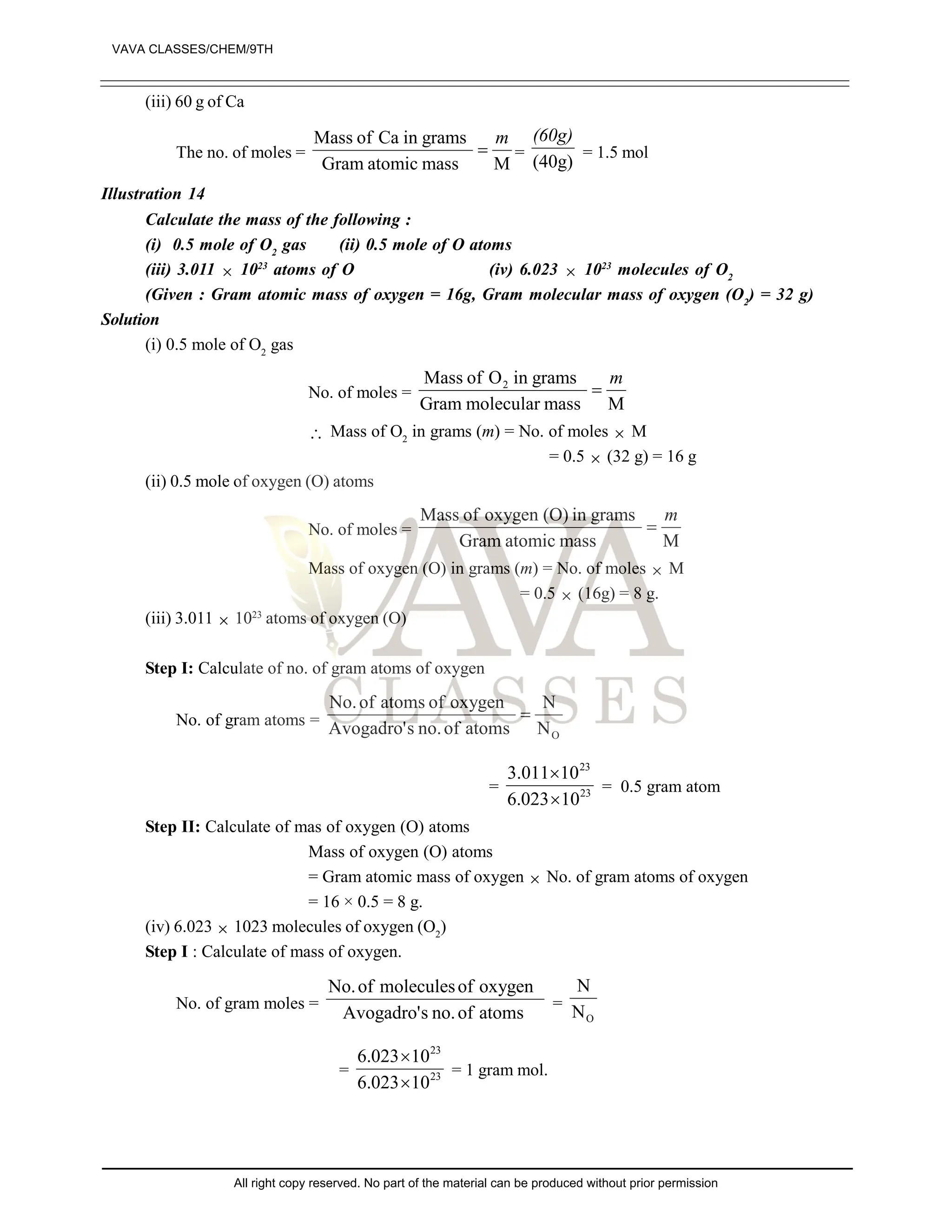 (iii) 60 g of Ca
The no. of moles =
M
mass
atomic
Gram
grams
in
Ca
of
Mass m
 =
(40g)
(60g)
= 1.5 mol
Illustration 14
Calculate the mass of the following :
(i) 0.5 mole of O2
gas (ii) 0.5 mole of O atoms
(iii) 3.011  1023
atoms of O (iv) 6.023  1023
molecules of O2
(Given : Gram atomic mass of oxygen = 16g, Gram molecular mass of oxygen (O2
) = 32 g)
Solution
(i) 0.5 mole of O2
gas
No. of moles =
M
mass
molecular
Gram
grams
in
O
of
Mass 2 m

 Mass of O2
in grams (m) = No. of moles  M
= 0.5  (32 g) = 16 g
(ii) 0.5 mole of oxygen (O) atoms
No. of moles =
M
mass
atomic
Gram
grams
in
(O)
oxygen
of
Mass m

Mass of oxygen (O) in grams (m) = No. of moles  M
= 0.5  (16g) = 8 g.
(iii) 3.011  1023
atoms of oxygen (O)
Step I: Calculate of no. of gram atoms of oxygen
No. of gram atoms =
O
N
N
atoms
of
no.
s
Avogadro'
oxygen
of
atoms
of
No.

= 23
23
10
023
.
6
10
011
.
3


= 0.5 gram atom
Step II: Calculate of mas of oxygen (O) atoms
Mass of oxygen (O) atoms
= Gram atomic mass of oxygen  No. of gram atoms of oxygen
= 16 × 0.5 = 8 g.
(iv) 6.023  1023 molecules of oxygen (O2
)
Step I : Calculate of mass of oxygen.
No. of gram moles =
atoms
of
no.
s
Avogadro'
oxygen
of
molecules
of
No.
=
O
N
N
= 23
23
10
023
.
6
10
023
.
6


= 1 gram mol.
VAVA CLASSES/CHEM/9TH
All right copy reserved. No part of the material can be produced without prior permission
 