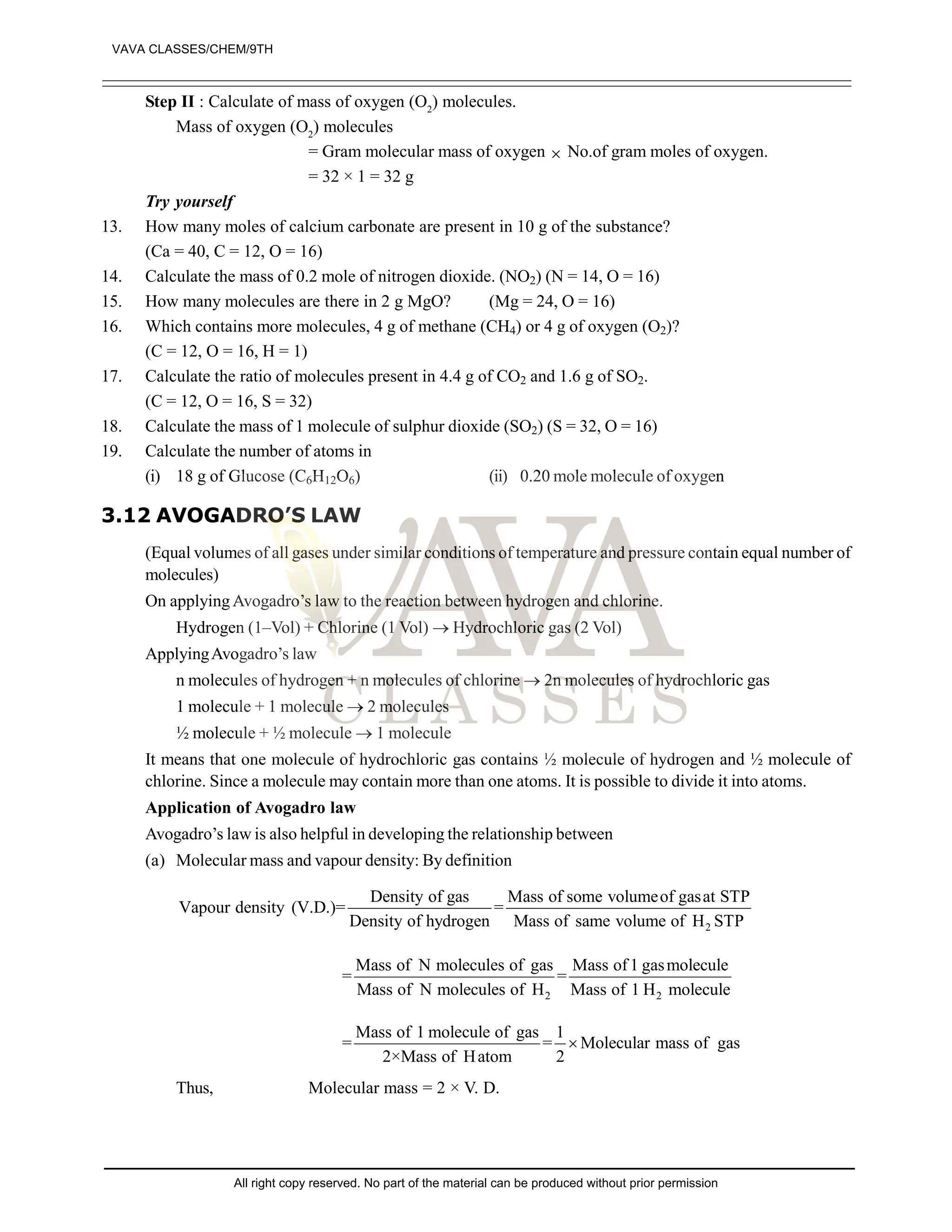 Step II : Calculate of mass of oxygen (O2
) molecules.
Mass of oxygen (O2
) molecules
= Gram molecular mass of oxygen  No.of gram moles of oxygen.
= 32 × 1 = 32 g
Try yourself
13. How many moles of calcium carbonate are present in 10 g of the substance?
(Ca = 40, C = 12, O = 16)
14. Calculate the mass of 0.2 mole of nitrogen dioxide. (NO2) (N = 14, O = 16)
15. How many molecules are there in 2 g MgO? (Mg = 24, O = 16)
16. Which contains more molecules, 4 g of methane (CH4) or 4 g of oxygen (O2)?
(C = 12, O = 16, H = 1)
17. Calculate the ratio of molecules present in 4.4 g of CO2 and 1.6 g of SO2.
(C = 12, O = 16, S = 32)
18. Calculate the mass of 1 molecule of sulphur dioxide (SO2) (S = 32, O = 16)
19. Calculate the number of atoms in
(i) 18 g of Glucose (C6H12O6) (ii) 0.20 mole molecule of oxygen
3.12 AVOGADRO’S LAW
(Equal volumes of all gases under similar conditions of temperature and pressure contain equal number of
molecules)
On applying Avogadro’s law to the reaction between hydrogen and chlorine.
Hydrogen (1–Vol) + Chlorine (1 Vol)  Hydrochloric gas (2 Vol)
ApplyingAvogadro’s law
n molecules of hydrogen + n molecules of chlorine  2n molecules of hydrochloric gas
1 molecule + 1 molecule  2 molecules
½ molecule + ½ molecule  1 molecule
It means that one molecule of hydrochloric gas contains ½ molecule of hydrogen and ½ molecule of
chlorine. Since a molecule may contain more than one atoms. It is possible to divide it into atoms.
Application of Avogadro law
Avogadro’s law is also helpful in developing the relationship between
(a) Molecular mass and vapour density: By definition
2
Density of gas Mass of some volumeof gasat STP
Vapour density (V.D.)= =
Density of hydrogen Mass of same volume of H STP
2 2
Mass of N molecules of gas Mass of1 gasmolecule
= =
Mass of N molecules of H Mass of 1 H molecule
Mass of 1 molecule of gas 1
= = Molecular mass of gas
2×Mass of Hatom 2

Thus, Molecular mass = 2 × V. D.
VAVA CLASSES/CHEM/9TH
All right copy reserved. No part of the material can be produced without prior permission
 