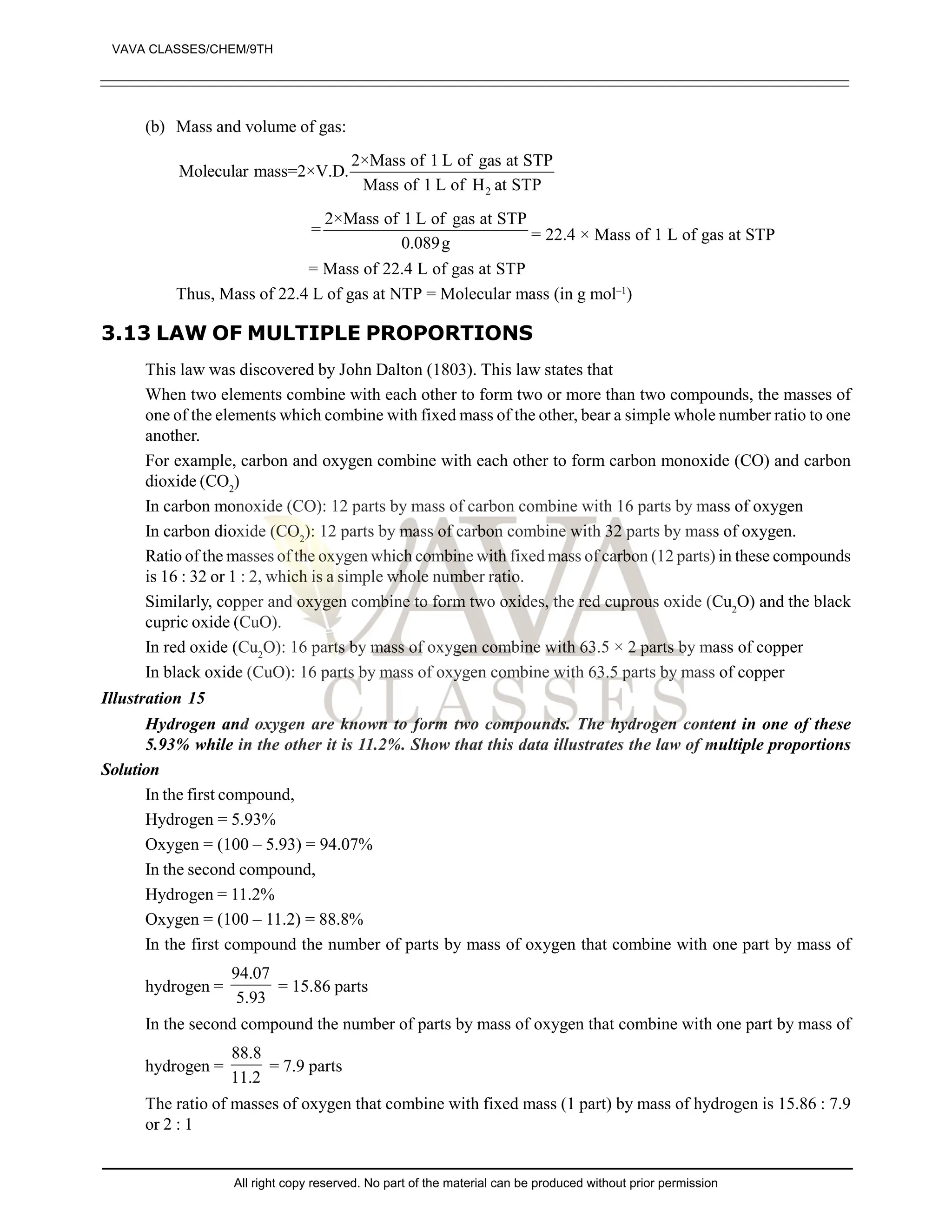 (b) Mass and volume of gas:
2
2×Mass of 1 L of gas at STP
Molecular mass=2×V.D.
Mass of 1 L of H at STP
2×Mass of 1 L of gas at STP
=
0.089g = 22.4 × Mass of 1 L of gas at STP
= Mass of 22.4 L of gas at STP
Thus, Mass of 22.4 L of gas at NTP = Molecular mass (in g mol–1
)
3.13 LAW OF MULTIPLE PROPORTIONS
This law was discovered by John Dalton (1803). This law states that
When two elements combine with each other to form two or more than two compounds, the masses of
one of the elements which combine with fixed mass of the other, bear a simple whole number ratio to one
another.
For example, carbon and oxygen combine with each other to form carbon monoxide (CO) and carbon
dioxide (CO2
)
In carbon monoxide (CO): 12 parts by mass of carbon combine with 16 parts by mass of oxygen
In carbon dioxide (CO2
): 12 parts by mass of carbon combine with 32 parts by mass of oxygen.
Ratio of the masses of the oxygen which combine with fixed mass of carbon (12 parts) in these compounds
is 16 : 32 or 1 : 2, which is a simple whole number ratio.
Similarly, copper and oxygen combine to form two oxides, the red cuprous oxide (Cu2
O) and the black
cupric oxide (CuO).
In red oxide (Cu2
O): 16 parts by mass of oxygen combine with 63.5 × 2 parts by mass of copper
In black oxide (CuO): 16 parts by mass of oxygen combine with 63.5 parts by mass of copper
Illustration 15
Hydrogen and oxygen are known to form two compounds. The hydrogen content in one of these
5.93% while in the other it is 11.2%. Show that this data illustrates the law of multiple proportions
Solution
In the first compound,
Hydrogen = 5.93%
Oxygen = (100 – 5.93) = 94.07%
In the second compound,
Hydrogen = 11.2%
Oxygen = (100 – 11.2) = 88.8%
In the first compound the number of parts by mass of oxygen that combine with one part by mass of
hydrogen =
94.07
5.93
= 15.86 parts
In the second compound the number of parts by mass of oxygen that combine with one part by mass of
hydrogen =
88.8
11.2
= 7.9 parts
The ratio of masses of oxygen that combine with fixed mass (1 part) by mass of hydrogen is 15.86 : 7.9
or 2 : 1
VAVA CLASSES/CHEM/9TH
All right copy reserved. No part of the material can be produced without prior permission
 