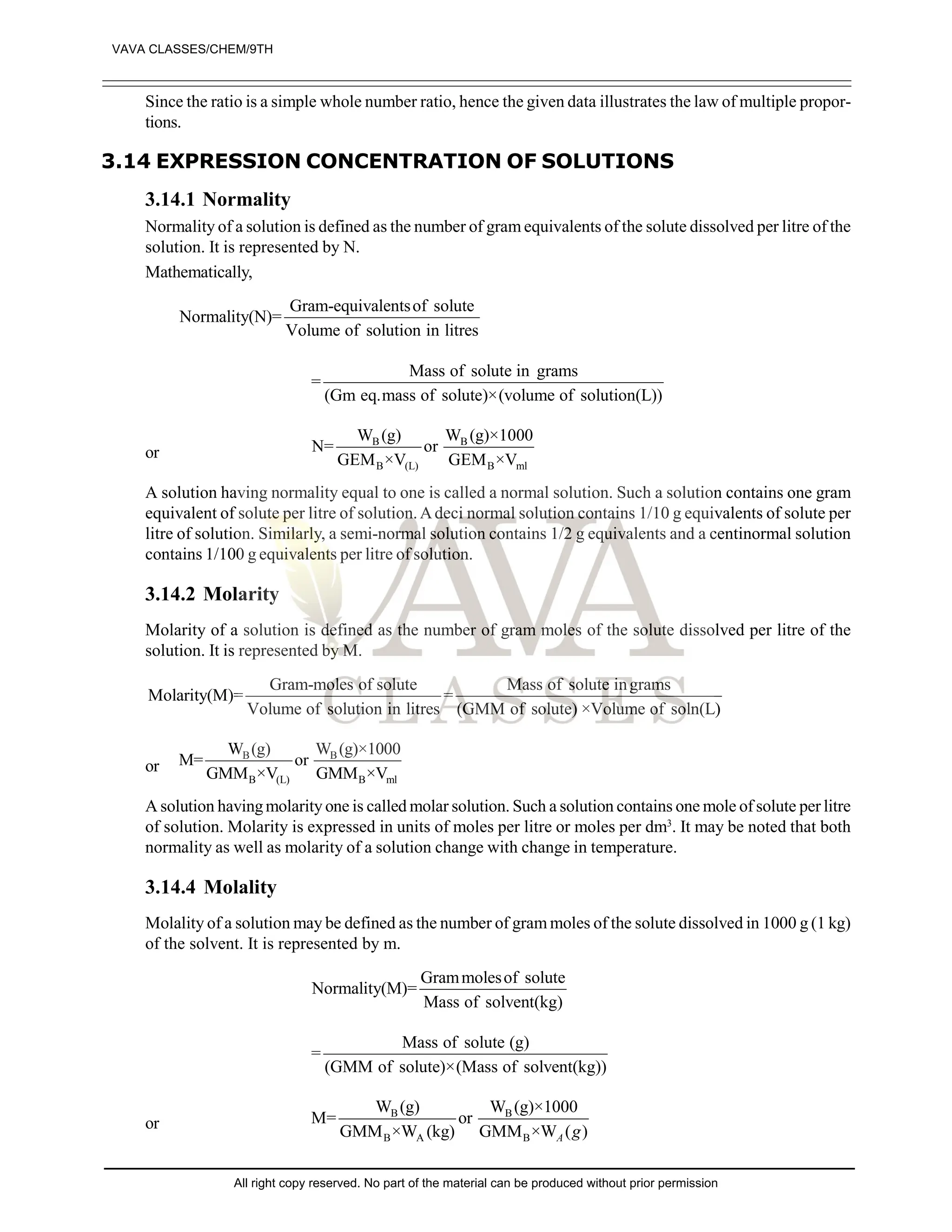 Since the ratio is a simple whole number ratio, hence the given data illustrates the law of multiple propor-
tions.
3.14 EXPRESSION CONCENTRATION OF SOLUTIONS
3.14.1 Normality
Normality of a solution is defined as the number of gram equivalents of the solute dissolved per litre of the
solution. It is represented by N.
Mathematically,
Gram-equivalentsof solute
Normality(N)=
Volume of solution in litres
Mass of solute in grams
=
(Gm eq.mass of solute)×(volume of solution(L))
or
B B
B (L) B ml
W (g) W (g)×1000
N= or
GEM ×V GEM ×V
A solution having normality equal to one is called a normal solution. Such a solution contains one gram
equivalent of solute per litre of solution.Adeci normal solution contains 1/10 g equivalents of solute per
litre of solution. Similarly, a semi-normal solution contains 1/2 g equivalents and a centinormal solution
contains 1/100 g equivalents per litre of solution.
3.14.2 Molarity
Molarity of a solution is defined as the number of gram moles of the solute dissolved per litre of the
solution. It is represented by M.
Gram-moles of solute Mass of solute ingrams
Molarity(M)= =
Volume of solution in litres (GMM of solute) ×Volume of soln(L)
or
B B
B (L) B ml
W (g) W (g)×1000
M= or
GMM ×V GMM ×V
A solution havingmolarity one is called molar solution. Such a solution contains one mole of solute per litre
of solution. Molarity is expressed in units of moles per litre or moles per dm3
. It may be noted that both
normality as well as molarity of a solution change with change in temperature.
3.14.4 Molality
Molality of a solution may be defined as the number of gram moles of the solute dissolved in 1000 g (1 kg)
of the solvent. It is represented by m.
Grammolesof solute
Normality(M)=
Mass of solvent(kg)
Mass of solute (g)
=
(GMM of solute)×(Mass of solvent(kg))
or
B B
B A B
W (g) W (g)×1000
M= or
GMM ×W (kg) GMM ×W ( )
A g
VAVA CLASSES/CHEM/9TH
All right copy reserved. No part of the material can be produced without prior permission
 
