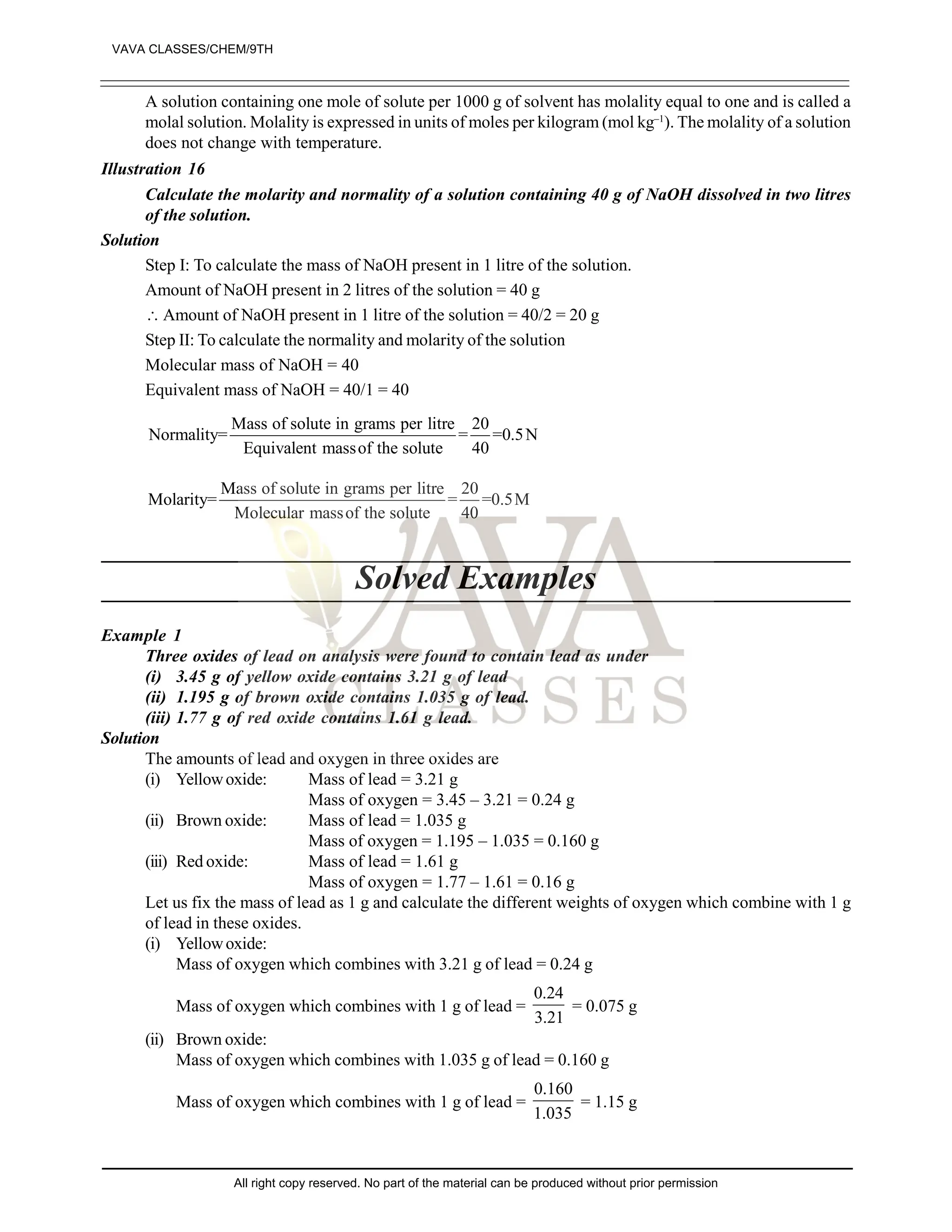 A solution containing one mole of solute per 1000 g of solvent has molality equal to one and is called a
molal solution. Molality is expressed in units of moles per kilogram (mol kg–1
). The molality of a solution
does not change with temperature.
Illustration 16
Calculate the molarity and normality of a solution containing 40 g of NaOH dissolved in two litres
of the solution.
Solution
Step I: To calculate the mass of NaOH present in 1 litre of the solution.
Amount of NaOH present in 2 litres of the solution = 40 g
 Amount of NaOH present in 1 litre of the solution = 40/2 = 20 g
Step II: To calculate the normality and molarity of the solution
Molecular mass of NaOH = 40
Equivalent mass of NaOH = 40/1 = 40
Mass of solute in grams per litre 20
Normality= = =0.5N
Equivalent massof the solute 40
Mass of solute in grams per litre 20
Molarity= = =0.5M
Molecular massof the solute 40
Solved Examples
Example 1
Three oxides of lead on analysis were found to contain lead as under
(i) 3.45 g of yellow oxide contains 3.21 g of lead
(ii) 1.195 g of brown oxide contains 1.035 g of lead.
(iii) 1.77 g of red oxide contains 1.61 g lead.
Solution
The amounts of lead and oxygen in three oxides are
(i) Yellowoxide: Mass of lead = 3.21 g
Mass of oxygen = 3.45 – 3.21 = 0.24 g
(ii) Brown oxide: Mass of lead = 1.035 g
Mass of oxygen = 1.195 – 1.035 = 0.160 g
(iii) Red oxide: Mass of lead = 1.61 g
Mass of oxygen = 1.77 – 1.61 = 0.16 g
Let us fix the mass of lead as 1 g and calculate the different weights of oxygen which combine with 1 g
of lead in these oxides.
(i) Yellowoxide:
Mass of oxygen which combines with 3.21 g of lead = 0.24 g
Mass of oxygen which combines with 1 g of lead =
0.24
3.21
= 0.075 g
(ii) Brown oxide:
Mass of oxygen which combines with 1.035 g of lead = 0.160 g
Mass of oxygen which combines with 1 g of lead =
0.160
1.035
= 1.15 g
VAVA CLASSES/CHEM/9TH
All right copy reserved. No part of the material can be produced without prior permission
 