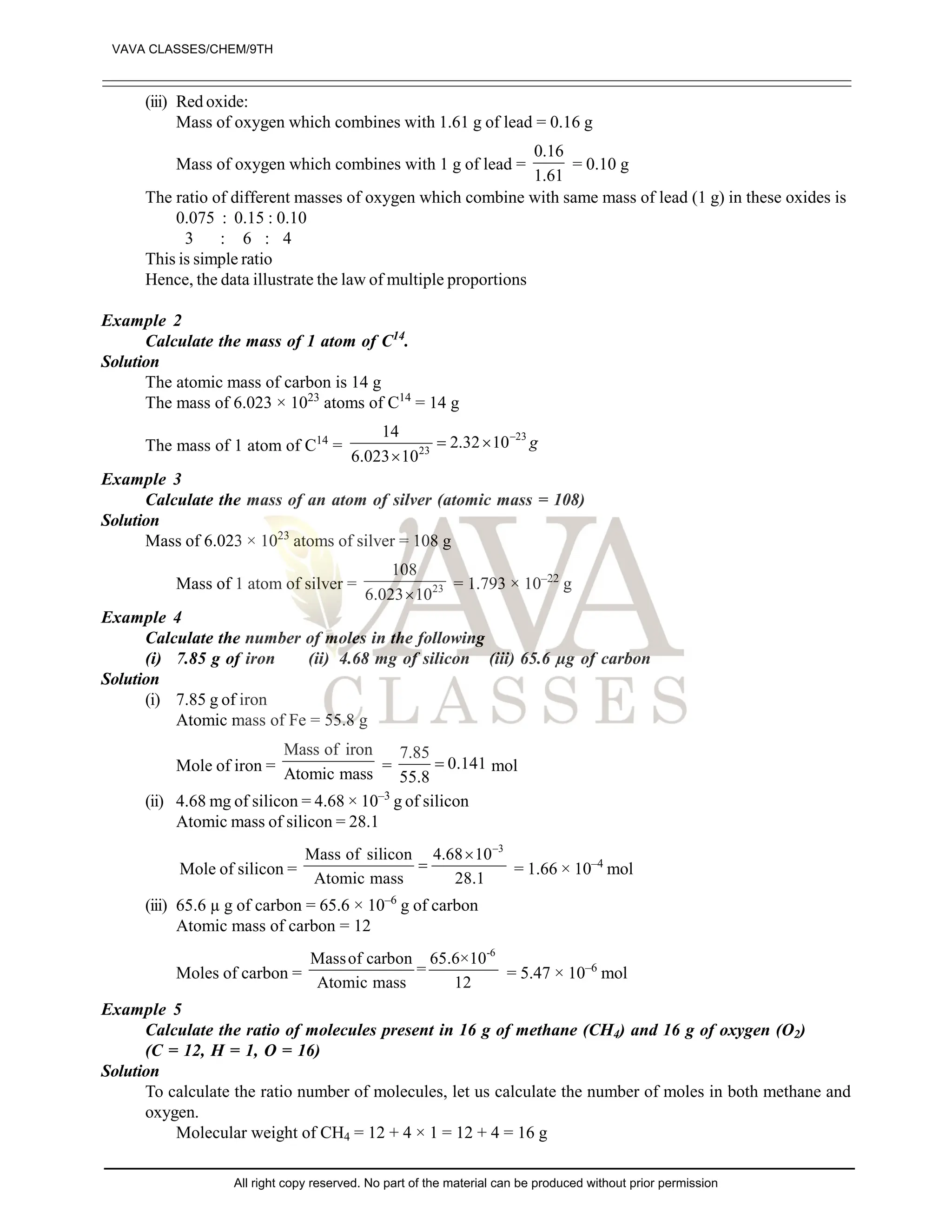 (iii) Red oxide:
Mass of oxygen which combines with 1.61 g of lead = 0.16 g
Mass of oxygen which combines with 1 g of lead =
0.16
1.61
= 0.10 g
The ratio of different masses of oxygen which combine with same mass of lead (1 g) in these oxides is
0.075 : 0.15 : 0.10
3 : 6 : 4
This is simple ratio
Hence, the data illustrate the law of multiple proportions
Example 2
Calculate the mass of 1 atom of C14
.
Solution
The atomic mass of carbon is 14 g
The mass of 6.023 × 1023
atoms of C14
= 14 g
The mass of 1 atom of C14
=
23
23
14
2.32 10
6.023 10
g

 

Example 3
Calculate the mass of an atom of silver (atomic mass = 108)
Solution
Mass of 6.023 × 1023
atoms of silver = 108 g
Mass of 1 atom of silver = 23
108
6.023 10

= 1.793 × 10–22
g
Example 4
Calculate the number of moles in the following
(i) 7.85 g of iron (ii) 4.68 mg of silicon (iii) 65.6 µg of carbon
Solution
(i) 7.85 g of iron
Atomic mass of Fe = 55.8 g
Mole of iron =
Mass of iron
Atomic mass =
7.85
0.141
55.8
 mol
(ii) 4.68 mg of silicon = 4.68 × 10–3
g of silicon
Atomic mass of silicon = 28.1
Mole of silicon =
3
Mass of silicon 4.68 10
Atomic mass 28.1


 = 1.66 × 10–4
mol
(iii) 65.6 µ g of carbon = 65.6 × 10–6
g of carbon
Atomic mass of carbon = 12
Moles of carbon =
-6
Massof carbon 65.6×10
=
Atomic mass 12
= 5.47 × 10–6
mol
Example 5
Calculate the ratio of molecules present in 16 g of methane (CH4) and 16 g of oxygen (O2)
(C = 12, H = 1, O = 16)
Solution
To calculate the ratio number of molecules, let us calculate the number of moles in both methane and
oxygen.
Molecular weight of CH4 = 12 + 4 × 1 = 12 + 4 = 16 g
VAVA CLASSES/CHEM/9TH
All right copy reserved. No part of the material can be produced without prior permission
 