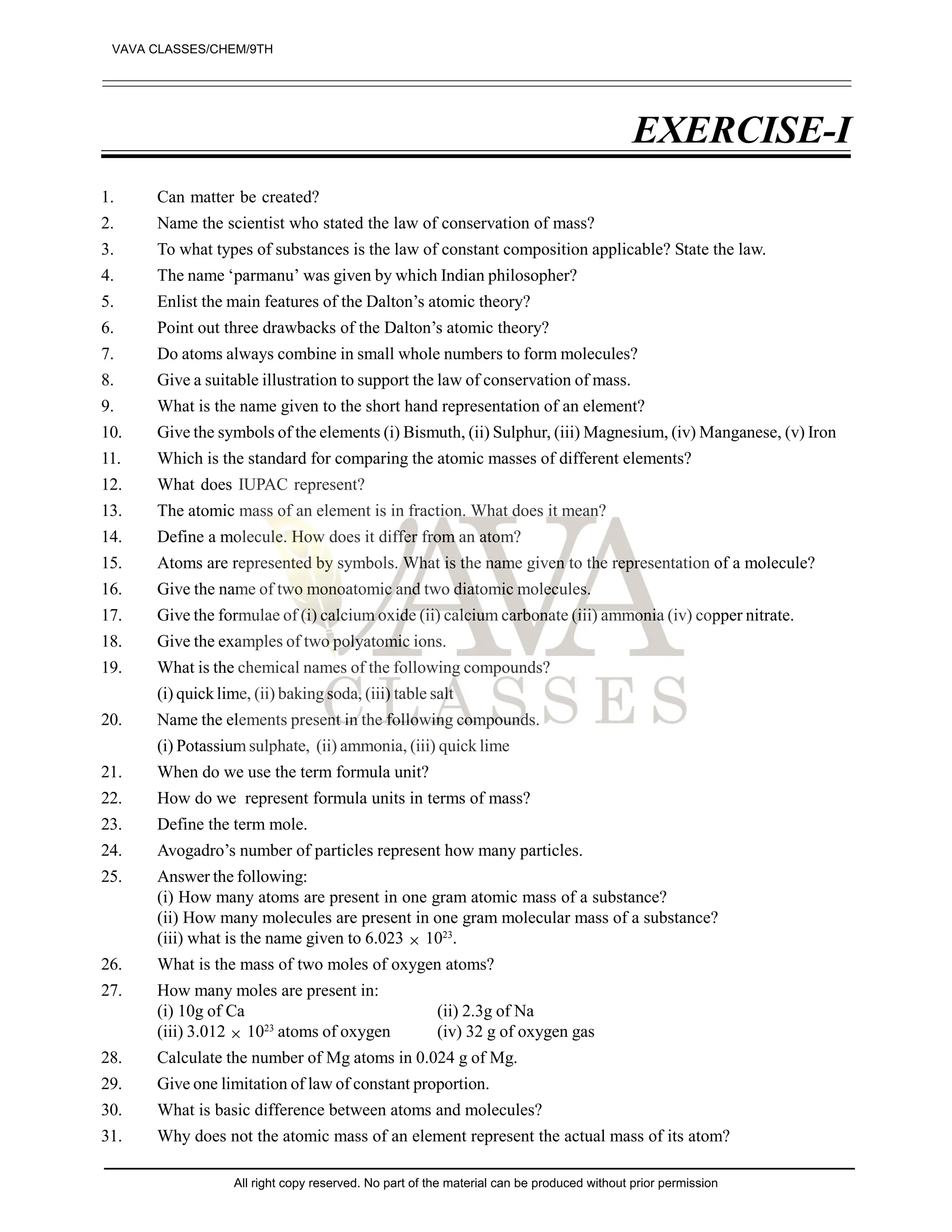 EXERCISE-I
1. Can matter be created?
2. Name the scientist who stated the law of conservation of mass?
3. To what types of substances is the law of constant composition applicable? State the law.
4. The name ‘parmanu’ was given by which Indian philosopher?
5. Enlist the main features of the Dalton’s atomic theory?
6. Point out three drawbacks of the Dalton’s atomic theory?
7. Do atoms always combine in small whole numbers to form molecules?
8. Give a suitable illustration to support the law of conservation of mass.
9. What is the name given to the short hand representation of an element?
10. Give the symbols of the elements (i) Bismuth, (ii) Sulphur, (iii) Magnesium, (iv) Manganese, (v) Iron
11. Which is the standard for comparing the atomic masses of different elements?
12. What does IUPAC represent?
13. The atomic mass of an element is in fraction. What does it mean?
14. Define a molecule. How does it differ from an atom?
15. Atoms are represented by symbols. What is the name given to the representation of a molecule?
16. Give the name of two monoatomic and two diatomic molecules.
17. Give the formulae of (i) calcium oxide (ii) calcium carbonate (iii) ammonia (iv) copper nitrate.
18. Give the examples of two polyatomic ions.
19. What is the chemical names of the following compounds?
(i) quick lime, (ii) baking soda, (iii) table salt
20. Name the elements present in the following compounds.
(i) Potassium sulphate, (ii) ammonia, (iii) quick lime
21. When do we use the term formula unit?
22. How do we represent formula units in terms of mass?
23. Define the term mole.
24. Avogadro’s number of particles represent how many particles.
25. Answer the following:
(i) How many atoms are present in one gram atomic mass of a substance?
(ii) How many molecules are present in one gram molecular mass of a substance?
(iii) what is the name given to 6.023  1023
.
26. What is the mass of two moles of oxygen atoms?
27. How many moles are present in:
(i) 10g of Ca (ii) 2.3g of Na
(iii) 3.012  1023
atoms of oxygen (iv) 32 g of oxygen gas
28. Calculate the number of Mg atoms in 0.024 g of Mg.
29. Give one limitation of law of constant proportion.
30. What is basic difference between atoms and molecules?
31. Why does not the atomic mass of an element represent the actual mass of its atom?
VAVA CLASSES/CHEM/9TH
All right copy reserved. No part of the material can be produced without prior permission
 