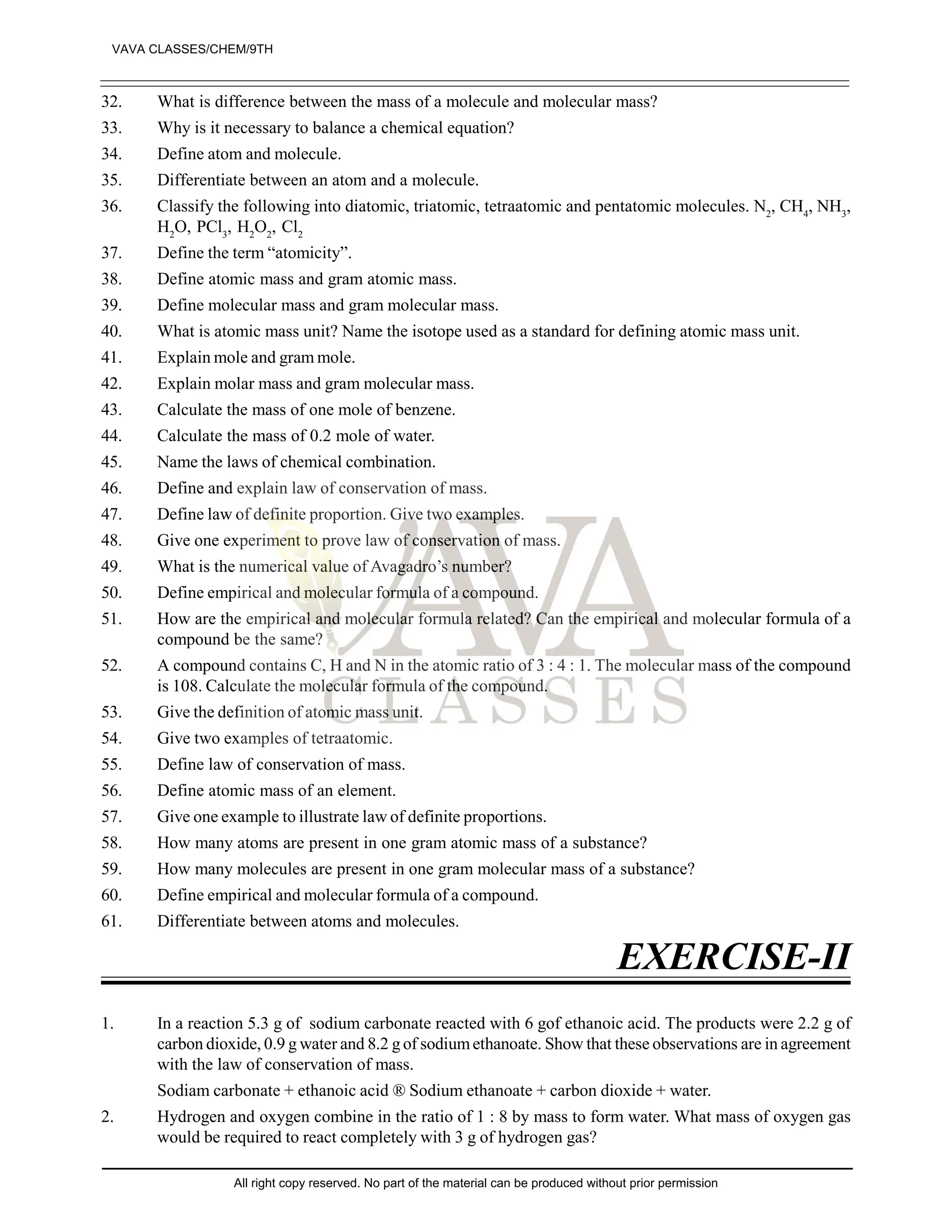 32. What is difference between the mass of a molecule and molecular mass?
33. Why is it necessary to balance a chemical equation?
34. Define atom and molecule.
35. Differentiate between an atom and a molecule.
36. Classify the following into diatomic, triatomic, tetraatomic and pentatomic molecules. N2
, CH4
, NH3
,
H2
O, PCl3
, H2
O2
, Cl2
37. Define the term “atomicity”.
38. Define atomic mass and gram atomic mass.
39. Define molecular mass and gram molecular mass.
40. What is atomic mass unit? Name the isotope used as a standard for defining atomic mass unit.
41. Explain mole and gram mole.
42. Explain molar mass and gram molecular mass.
43. Calculate the mass of one mole of benzene.
44. Calculate the mass of 0.2 mole of water.
45. Name the laws of chemical combination.
46. Define and explain law of conservation of mass.
47. Define law of definite proportion. Give two examples.
48. Give one experiment to prove law of conservation of mass.
49. What is the numerical value of Avagadro’s number?
50. Define empirical and molecular formula of a compound.
51. How are the empirical and molecular formula related? Can the empirical and molecular formula of a
compound be the same?
52. A compound contains C, H and N in the atomic ratio of 3 : 4 : 1. The molecular mass of the compound
is 108. Calculate the molecular formula of the compound.
53. Give the definition of atomic mass unit.
54. Give two examples of tetraatomic.
55. Define law of conservation of mass.
56. Define atomic mass of an element.
57. Give one example to illustrate law of definite proportions.
58. How many atoms are present in one gram atomic mass of a substance?
59. How many molecules are present in one gram molecular mass of a substance?
60. Define empirical and molecular formula of a compound.
61. Differentiate between atoms and molecules.
EXERCISE-II
1. In a reaction 5.3 g of sodium carbonate reacted with 6 gof ethanoic acid. The products were 2.2 g of
carbon dioxide, 0.9 g water and 8.2 g of sodiumethanoate. Show that these observations are in agreement
with the law of conservation of mass.
Sodiam carbonate + ethanoic acid ® Sodium ethanoate + carbon dioxide + water.
2. Hydrogen and oxygen combine in the ratio of 1 : 8 by mass to form water. What mass of oxygen gas
would be required to react completely with 3 g of hydrogen gas?
VAVA CLASSES/CHEM/9TH
All right copy reserved. No part of the material can be produced without prior permission
 