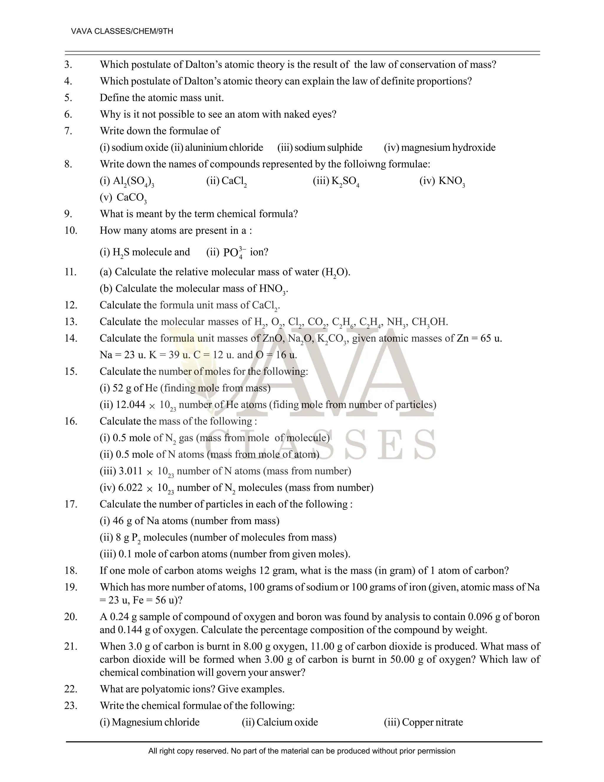 3. Which postulate of Dalton’s atomic theory is the result of the law of conservation of mass?
4. Which postulate of Dalton’s atomic theory can explain the law of definite proportions?
5. Define the atomic mass unit.
6. Why is it not possible to see an atom with naked eyes?
7. Write down the formulae of
(i) sodium oxide (ii)aluniniumchloride (iii)sodiumsulphide (iv) magnesium hydroxide
8. Write down the names of compounds represented by the folloiwng formulae:
(i) Al2
(SO4
)3
(ii) CaCl2
(iii) K2
SO4
(iv) KNO3
(v) CaCO3
9. What is meant by the term chemical formula?
10. How many atoms are present in a :
(i) H2
S molecule and (ii) –
3
4
PO ion?
11. (a) Calculate the relative molecular mass of water (H2
O).
(b) Calculate the molecular mass of HNO3
.
12. Calculate the formula unit mass of CaCl2
.
13. Calculate the molecular masses of H2
, O2
, Cl2
, CO2
, C2
H6
, C2
H4
, NH3
, CH3
OH.
14. Calculate the formula unit masses of ZnO, Na2
O, K2
CO3
, given atomic masses of Zn = 65 u.
Na = 23 u. K = 39 u. C = 12 u. and O = 16 u.
15. Calculate the number of moles for the following:
(i) 52 g of He (finding mole from mass)
(ii) 12.044  1023
number of He atoms (fiding mole from number of particles)
16. Calculate the mass of the following :
(i) 0.5 mole of N2
gas (mass from mole of molecule)
(ii) 0.5 mole of N atoms (mass from mole of atom)
(iii) 3.011  1023
number of N atoms (mass from number)
(iv) 6.022  1023
number of N2
molecules (mass from number)
17. Calculate the number of particles in each of the following :
(i) 46 g of Na atoms (number from mass)
(ii) 8 g P2
molecules (number of molecules from mass)
(iii) 0.1 mole of carbon atoms (number from given moles).
18. If one mole of carbon atoms weighs 12 gram, what is the mass (in gram) of 1 atom of carbon?
19. Which has more number of atoms, 100 grams of sodium or 100 grams of iron (given, atomic mass of Na
= 23 u, Fe = 56 u)?
20. A 0.24 g sample of compound of oxygen and boron was found by analysis to contain 0.096 g of boron
and 0.144 g of oxygen. Calculate the percentage composition of the compound by weight.
21. When 3.0 g of carbon is burnt in 8.00 g oxygen, 11.00 g of carbon dioxide is produced. What mass of
carbon dioxide will be formed when 3.00 g of carbon is burnt in 50.00 g of oxygen? Which law of
chemical combination will govern your answer?
22. What are polyatomic ions? Give examples.
23. Write the chemical formulae of the following:
(i) Magnesium chloride (ii) Calcium oxide (iii) Copper nitrate
VAVA CLASSES/CHEM/9TH
All right copy reserved. No part of the material can be produced without prior permission
 