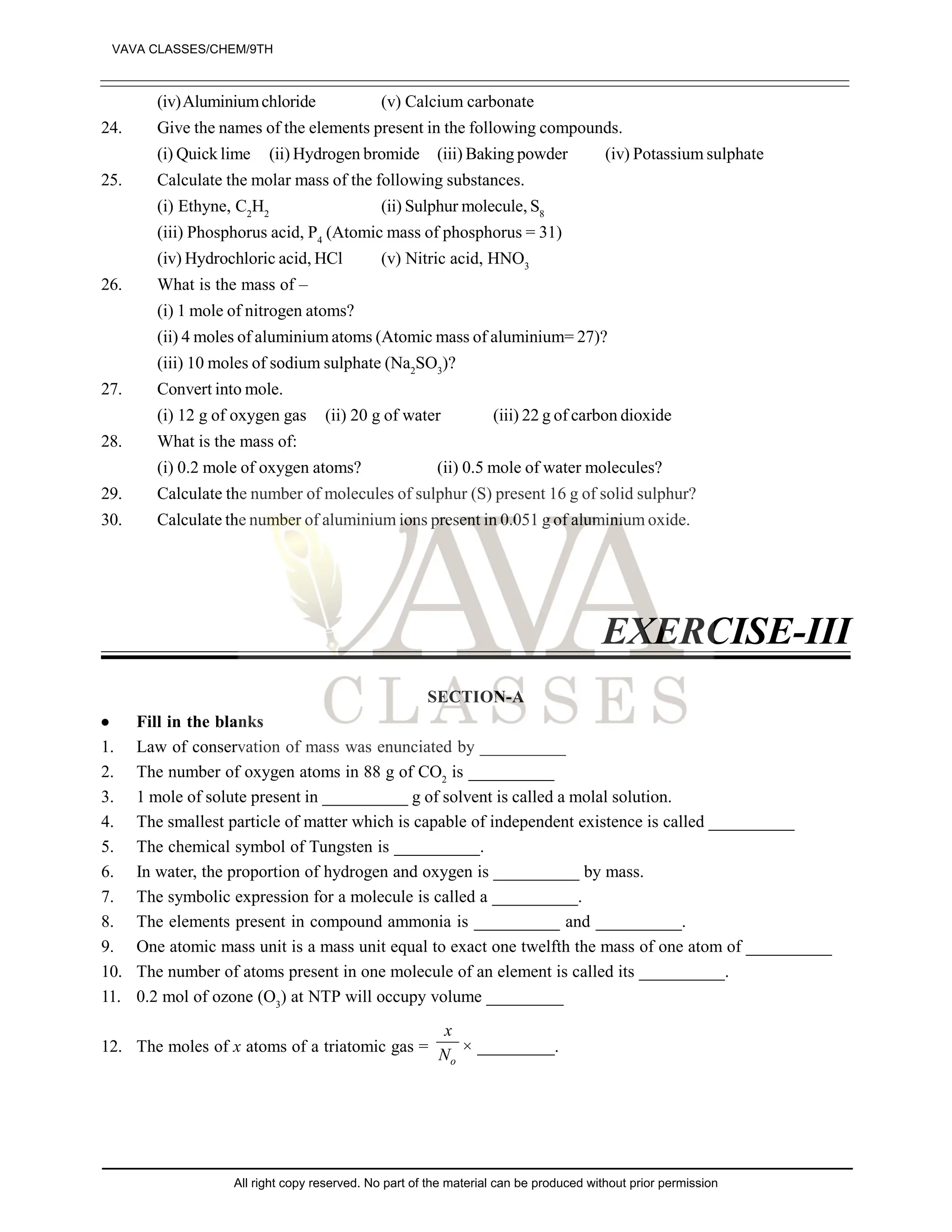 (iv)Aluminiumchloride (v) Calcium carbonate
24. Give the names of the elements present in the following compounds.
(i) Quick lime (ii) Hydrogen bromide (iii) Baking powder (iv) Potassium sulphate
25. Calculate the molar mass of the following substances.
(i) Ethyne, C2
H2
(ii) Sulphur molecule, S8
(iii) Phosphorus acid, P4
(Atomic mass of phosphorus = 31)
(iv) Hydrochloric acid, HCl (v) Nitric acid, HNO3
26. What is the mass of –
(i) 1 mole of nitrogen atoms?
(ii) 4 moles of aluminium atoms (Atomic mass of aluminium= 27)?
(iii) 10 moles of sodium sulphate (Na2
SO3
)?
27. Convert into mole.
(i) 12 g of oxygen gas (ii) 20 g of water (iii) 22 g of carbon dioxide
28. What is the mass of:
(i) 0.2 mole of oxygen atoms? (ii) 0.5 mole of water molecules?
29. Calculate the number of molecules of sulphur (S) present 16 g of solid sulphur?
30. Calculate the number of aluminium ions present in 0.051 g of aluminium oxide.
EXERCISE-III
SECTION-A
 Fill in the blanks
1. Law of conservation of mass was enunciated by __________
2. The number of oxygen atoms in 88 g of CO2
is __________
3. 1 mole of solute present in __________ g of solvent is called a molal solution.
4. The smallest particle of matter which is capable of independent existence is called __________
5. The chemical symbol of Tungsten is __________.
6. In water, the proportion of hydrogen and oxygen is __________ by mass.
7. The symbolic expression for a molecule is called a __________.
8. The elements present in compound ammonia is __________ and __________.
9. One atomic mass unit is a mass unit equal to exact one twelfth the mass of one atom of __________
10. The number of atoms present in one molecule of an element is called its __________.
11. 0.2 mol of ozone (O3
) at NTP will occupy volume _________
12. The moles of x atoms of a triatomic gas =
o
x
N × _________.
VAVA CLASSES/CHEM/9TH
All right copy reserved. No part of the material can be produced without prior permission
 