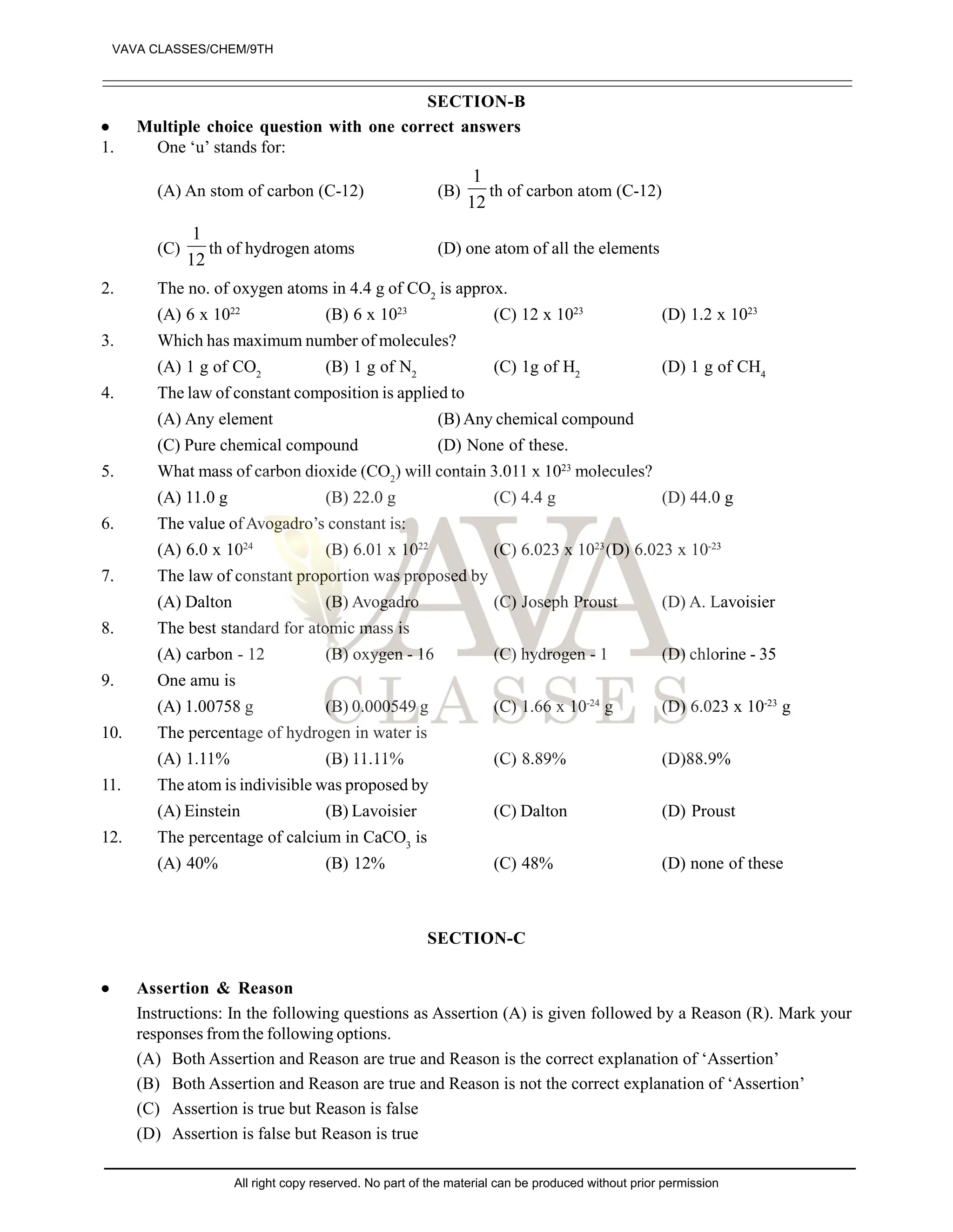 SECTION-B
 Multiple choice question with one correct answers
1. One ‘u’ stands for:
(A) An stom of carbon (C-12) (B)
12
1
th of carbon atom (C-12)
(C)
12
1
th of hydrogen atoms (D) one atom of all the elements
2. The no. of oxygen atoms in 4.4 g of CO2
is approx.
(A) 6 x 1022
(B) 6 x 1023
(C) 12 x 1023
(D) 1.2 x 1023
3. Which has maximum number of molecules?
(A) 1 g of CO2
(B) 1 g of N2
(C) 1g of H2
(D) 1 g of CH4
4. The law of constant composition is applied to
(A) Any element (B) Any chemical compound
(C) Pure chemical compound (D) None of these.
5. What mass of carbon dioxide (CO2
) will contain 3.011 x 1023
molecules?
(A) 11.0 g (B) 22.0 g (C) 4.4 g (D) 44.0 g
6. The value of Avogadro’s constant is:
(A) 6.0 x 1024
(B) 6.01 x 1022
(C) 6.023 x 1023
(D) 6.023 x 10-23
7. The law of constant proportion was proposed by
(A) Dalton (B) Avogadro (C) Joseph Proust (D) A. Lavoisier
8. The best standard for atomic mass is
(A) carbon - 12 (B) oxygen - 16 (C) hydrogen - 1 (D) chlorine - 35
9. One amu is
(A) 1.00758 g (B) 0.000549 g (C) 1.66 x 10-24
g (D) 6.023 x 10-23
g
10. The percentage of hydrogen in water is
(A) 1.11% (B) 11.11% (C) 8.89% (D)88.9%
11. The atom is indivisible was proposed by
(A) Einstein (B) Lavoisier (C) Dalton (D) Proust
12. The percentage of calcium in CaCO3
is
(A) 40% (B) 12% (C) 48% (D) none of these
SECTION-C
 Assertion & Reason
Instructions: In the following questions as Assertion (A) is given followed by a Reason (R). Mark your
responses from the following options.
(A) Both Assertion and Reason are true and Reason is the correct explanation of ‘Assertion’
(B) Both Assertion and Reason are true and Reason is not the correct explanation of ‘Assertion’
(C) Assertion is true but Reason is false
(D) Assertion is false but Reason is true
VAVA CLASSES/CHEM/9TH
All right copy reserved. No part of the material can be produced without prior permission
 