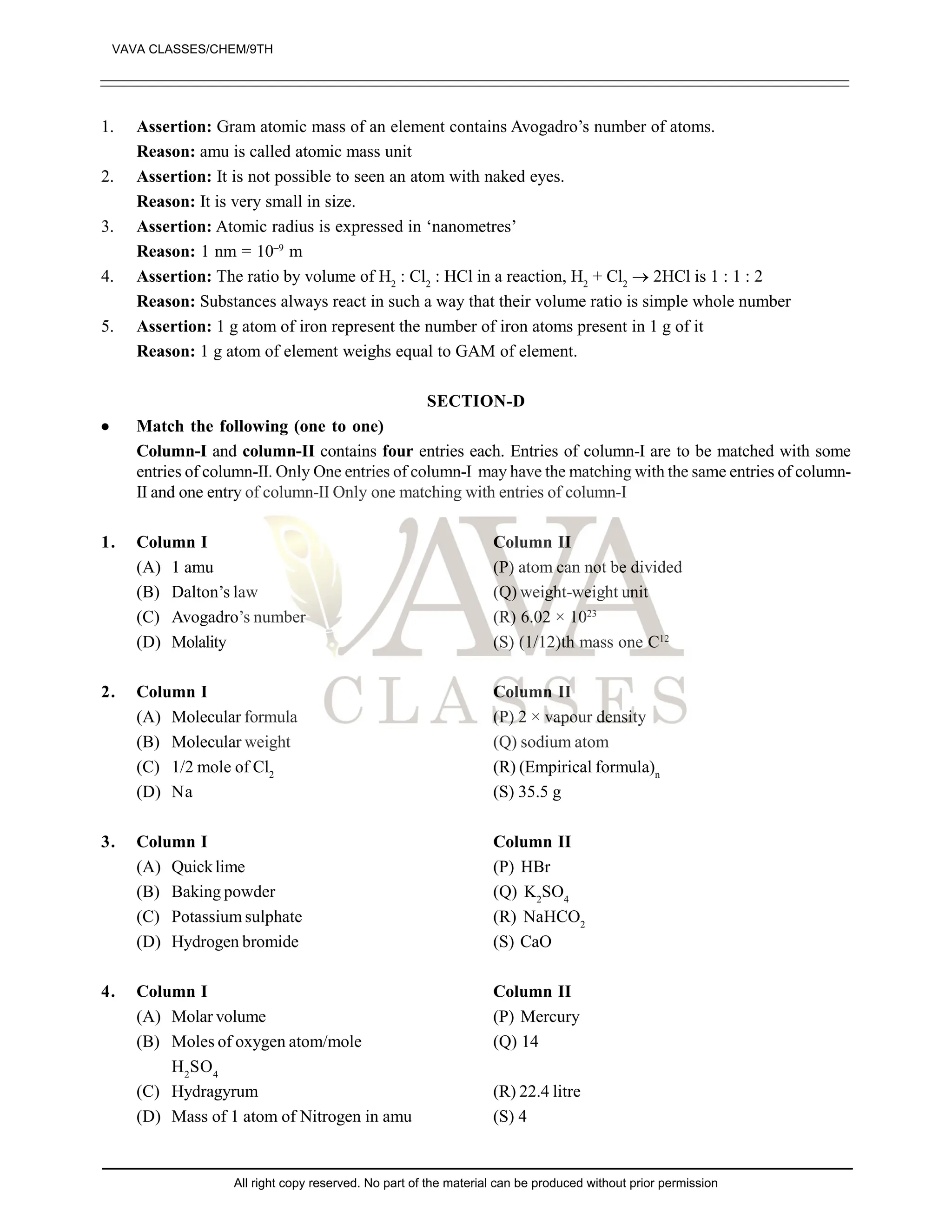 1. Assertion: Gram atomic mass of an element contains Avogadro’s number of atoms.
Reason: amu is called atomic mass unit
2. Assertion: It is not possible to seen an atom with naked eyes.
Reason: It is very small in size.
3. Assertion: Atomic radius is expressed in ‘nanometres’
Reason: 1 nm = 10–9
m
4. Assertion: The ratio by volume of H2
: Cl2
: HCl in a reaction, H2
+ Cl2
 2HCl is 1 : 1 : 2
Reason: Substances always react in such a way that their volume ratio is simple whole number
5. Assertion: 1 g atom of iron represent the number of iron atoms present in 1 g of it
Reason: 1 g atom of element weighs equal to GAM of element.
SECTION-D
 Match the following (one to one)
Column-I and column-II contains four entries each. Entries of column-I are to be matched with some
entries of column-II. Only One entries of column-I may have the matching with the same entries of column-
II and one entry of column-II Only one matching with entries of column-I
1. Column I Column II
(A) 1 amu (P) atom can not be divided
(B) Dalton’s law (Q) weight-weight unit
(C) Avogadro’s number (R) 6.02 × 1023
(D) Molality (S) (1/12)th mass one C12
2. Column I Column II
(A) Molecular formula (P) 2 × vapour density
(B) Molecular weight (Q) sodium atom
(C) 1/2 mole of Cl2
(R) (Empirical formula)n
(D) Na (S) 35.5 g
3. Column I Column II
(A) Quicklime (P) HBr
(B) Baking powder (Q) K2
SO4
(C) Potassium sulphate (R) NaHCO2
(D) Hydrogen bromide (S) CaO
4. Column I Column II
(A) Molar volume (P) Mercury
(B) Moles of oxygen atom/mole (Q) 14
H2
SO4
(C) Hydragyrum (R) 22.4 litre
(D) Mass of 1 atom of Nitrogen in amu (S) 4
VAVA CLASSES/CHEM/9TH
All right copy reserved. No part of the material can be produced without prior permission
 