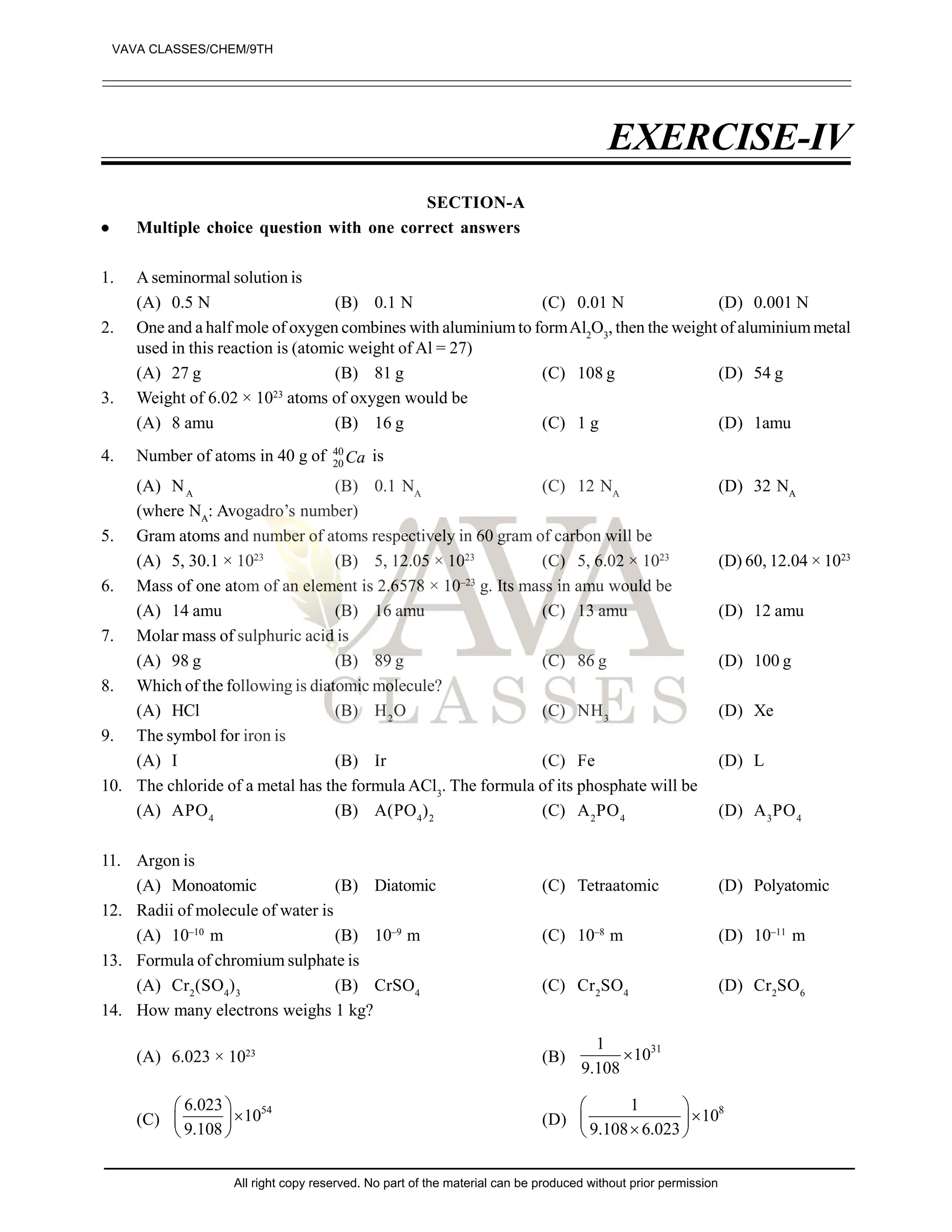 EXERCISE-IV
SECTION-A
 Multiple choice question with one correct answers
1. A seminormal solution is
(A) 0.5 N (B) 0.1 N (C) 0.01 N (D) 0.001 N
2. One and a half mole of oxygen combines with aluminiumto formAl2
O3
, then the weight of aluminiummetal
used in this reaction is (atomic weight of Al = 27)
(A) 27 g (B) 81 g (C) 108 g (D) 54 g
3. Weight of 6.02 × 1023
atoms of oxygen would be
(A) 8 amu (B) 16 g (C) 1 g (D) 1amu
4. Number of atoms in 40 g of 40
20 Ca is
(A) NA
(B) 0.1 NA
(C) 12 NA
(D) 32 NA
(where NA
: Avogadro’s number)
5. Gram atoms and number of atoms respectively in 60 gram of carbon will be
(A) 5, 30.1 × 1023
(B) 5, 12.05 × 1023
(C) 5, 6.02 × 1023
(D) 60, 12.04 × 1023
6. Mass of one atom of an element is 2.6578 × 10–23
g. Its mass in amu would be
(A) 14 amu (B) 16 amu (C) 13 amu (D) 12 amu
7. Molar mass of sulphuric acid is
(A) 98 g (B) 89 g (C) 86 g (D) 100 g
8. Which of the following is diatomic molecule?
(A) HCl (B) H2
O (C) NH3
(D) Xe
9. The symbol for iron is
(A) I (B) Ir (C) Fe (D) L
10. The chloride of a metal has the formula ACl3
. The formula of its phosphate will be
(A) APO4
(B) A(PO4
)2
(C) A2
PO4
(D) A3
PO4
11. Argon is
(A) Monoatomic (B) Diatomic (C) Tetraatomic (D) Polyatomic
12. Radii of molecule of water is
(A) 10–10
m (B) 10–9
m (C) 10–8
m (D) 10–11
m
13. Formula of chromium sulphate is
(A) Cr2
(SO4
)3
(B) CrSO4
(C) Cr2
SO4
(D) Cr2
SO6
14. How many electrons weighs 1 kg?
(A) 6.023 × 1023
(B)
31
1
10
9.108

(C)
54
6.023
10
9.108
 

 
 
(D)
8
1
10
9.108 6.023
 

 

 
VAVA CLASSES/CHEM/9TH
All right copy reserved. No part of the material can be produced without prior permission
 