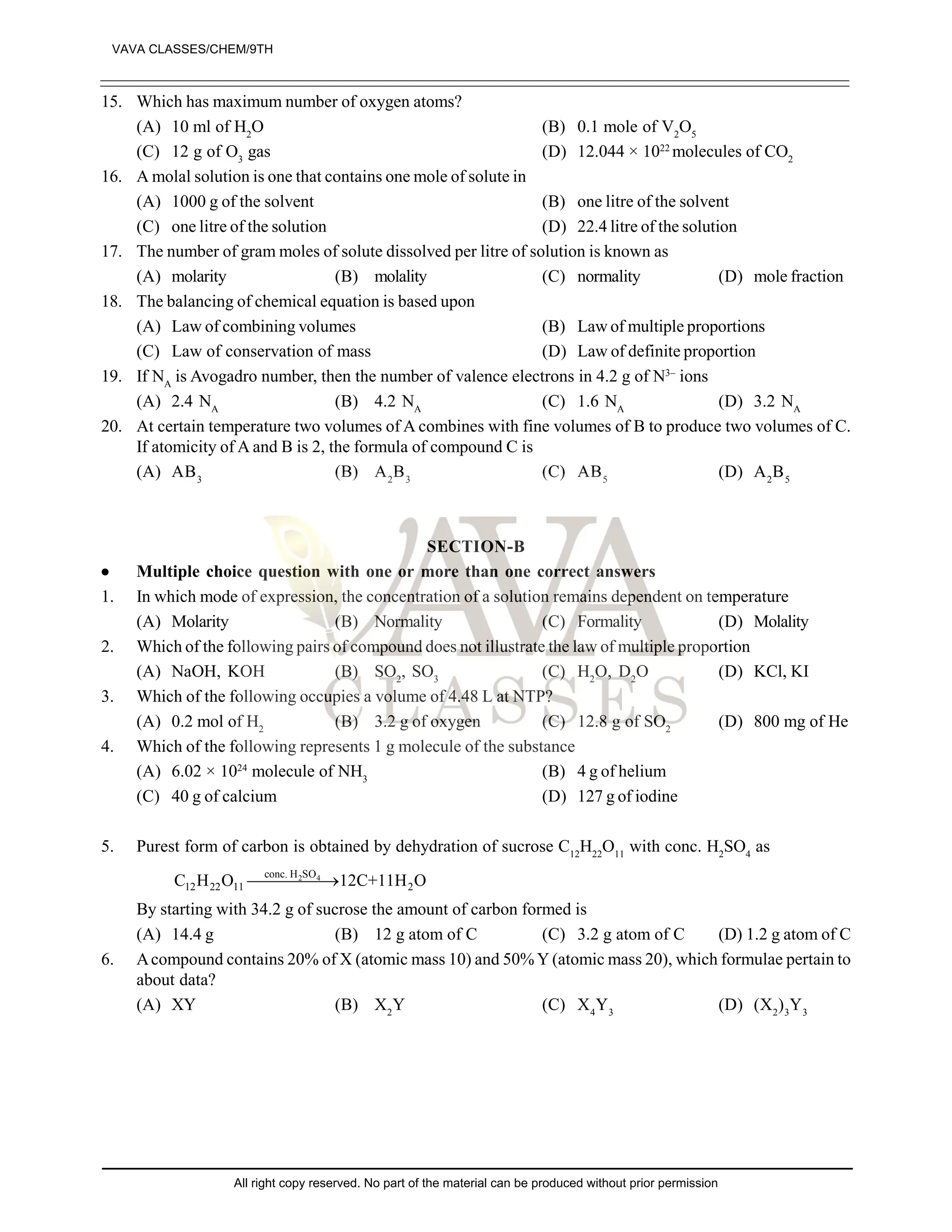 15. Which has maximum number of oxygen atoms?
(A) 10 ml of H2
O (B) 0.1 mole of V2
O5
(C) 12 g of O3
gas (D) 12.044 × 1022
molecules of CO2
16. A molal solution is one that contains one mole of solute in
(A) 1000 g of the solvent (B) one litre of the solvent
(C) one litre of the solution (D) 22.4 litre of the solution
17. The number of gram moles of solute dissolved per litre of solution is known as
(A) molarity (B) molality (C) normality (D) mole fraction
18. The balancing of chemical equation is based upon
(A) Law of combining volumes (B) Law of multiple proportions
(C) Law of conservation of mass (D) Law of definite proportion
19. If NA
is Avogadro number, then the number of valence electrons in 4.2 g of N3–
ions
(A) 2.4 NA
(B) 4.2 NA
(C) 1.6 NA
(D) 3.2 NA
20. At certain temperature two volumes of A combines with fine volumes of B to produce two volumes of C.
If atomicity of A and B is 2, the formula of compound C is
(A) AB3
(B) A2
B3
(C) AB5
(D) A2
B5
SECTION-B
 Multiple choice question with one or more than one correct answers
1. In which mode of expression, the concentration of a solution remains dependent on temperature
(A) Molarity (B) Normality (C) Formality (D) Molality
2. Which of the following pairs of compound does not illustrate the law of multiple proportion
(A) NaOH, KOH (B) SO2
, SO3
(C) H2
O, D2
O (D) KCl, KI
3. Which of the following occupies a volume of 4.48 L at NTP?
(A) 0.2 mol of H2
(B) 3.2 g of oxygen (C) 12.8 g of SO2
(D) 800 mg of He
4. Which of the following represents 1 g molecule of the substance
(A) 6.02 × 1024
molecule of NH3
(B) 4 g of helium
(C) 40 g of calcium (D) 127 g of iodine
5. Purest form of carbon is obtained by dehydration of sucrose C12
H22
O11
with conc. H2
SO4
as
2 4
conc. H SO
12 22 11 2
C H O 12C+11H O


By starting with 34.2 g of sucrose the amount of carbon formed is
(A) 14.4 g (B) 12 g atom of C (C) 3.2 g atom of C (D) 1.2 g atom of C
6. Acompound contains 20% of X (atomic mass 10) and 50% Y (atomic mass 20), which formulae pertain to
about data?
(A) XY (B) X2
Y (C) X4
Y3
(D) (X2
)3
Y3
VAVA CLASSES/CHEM/9TH
All right copy reserved. No part of the material can be produced without prior permission
 