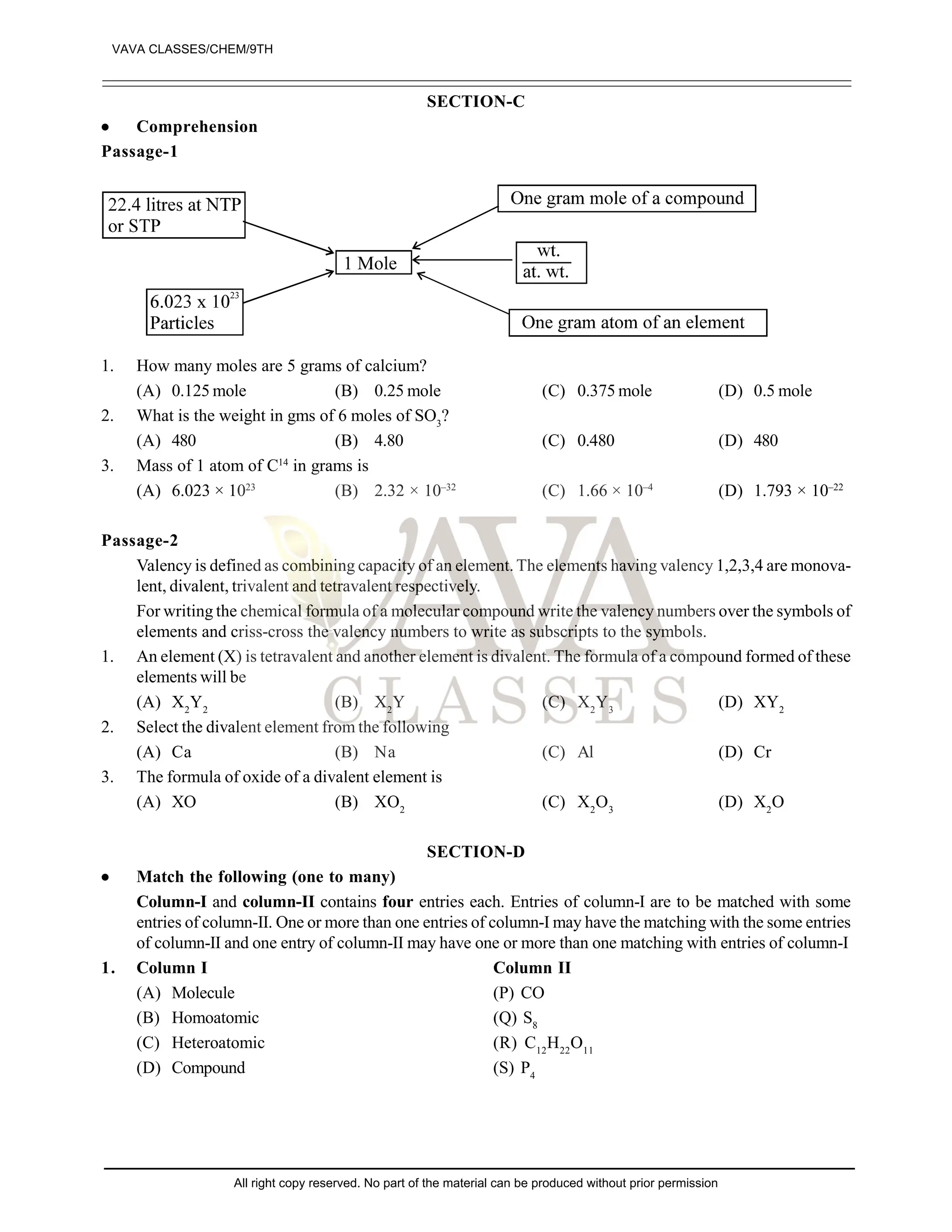 SECTION-C
 Comprehension
Passage-1
1. How many moles are 5 grams of calcium?
(A) 0.125 mole (B) 0.25 mole (C) 0.375 mole (D) 0.5 mole
2. What is the weight in gms of 6 moles of SO3
?
(A) 480 (B) 4.80 (C) 0.480 (D) 480
3. Mass of 1 atom of C14
in grams is
(A) 6.023 × 1023
(B) 2.32 × 10–32
(C) 1.66 × 10–4
(D) 1.793 × 10–22
Passage-2
Valency is defined as combining capacity of an element. The elements having valency 1,2,3,4 are monova-
lent, divalent, trivalent and tetravalent respectively.
For writing the chemical formula of a molecular compound write the valency numbers over the symbols of
elements and criss-cross the valency numbers to write as subscripts to the symbols.
1. An element (X) is tetravalent and another element is divalent. The formula of a compound formed of these
elements will be
(A) X2
Y2
(B) X2
Y (C) X2
Y3
(D) XY2
2. Select the divalent element from the following
(A) Ca (B) Na (C) Al (D) Cr
3. The formula of oxide of a divalent element is
(A) XO (B) XO2
(C) X2
O3
(D) X2
O
SECTION-D
 Match the following (one to many)
Column-I and column-II contains four entries each. Entries of column-I are to be matched with some
entries of column-II. One or more than one entries of column-I may have the matching with the some entries
of column-II and one entry of column-II may have one or more than one matching with entries of column-I
1. Column I Column II
(A) Molecule (P) CO
(B) Homoatomic (Q) S8
(C) Heteroatomic (R) C12
H22
O11
(D) Compound (S) P4
VAVA CLASSES/CHEM/9TH
All right copy reserved. No part of the material can be produced without prior permission
 