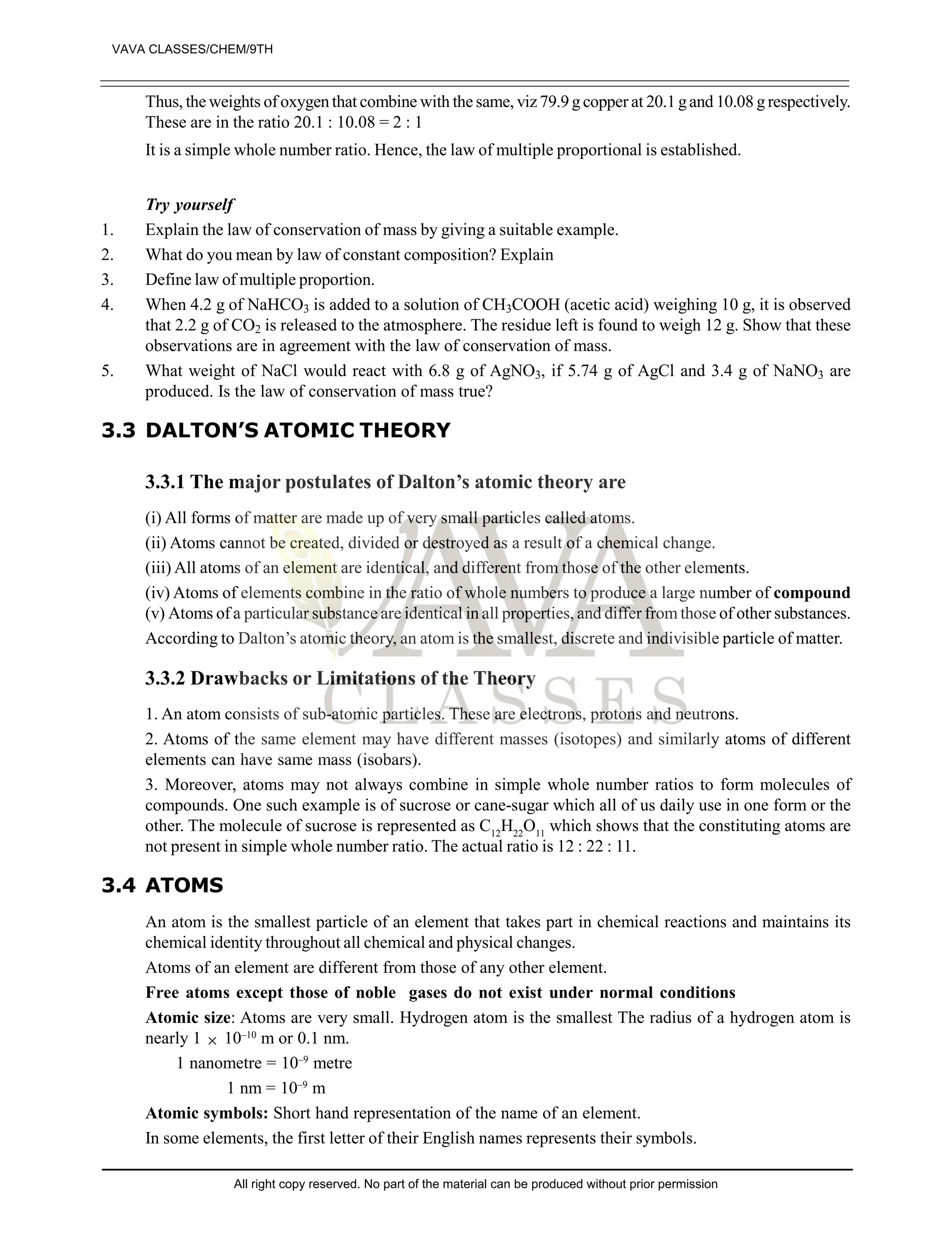Thus, the weights of oxygen that combine with the same, viz 79.9 g copper at 20.1 gand 10.08 g respectively.
These are in the ratio 20.1 : 10.08 = 2 : 1
It is a simple whole number ratio. Hence, the law of multiple proportional is established.
Try yourself
1. Explain the law of conservation of mass by giving a suitable example.
2. What do you mean by law of constant composition? Explain
3. Define law of multiple proportion.
4. When 4.2 g of NaHCO3 is added to a solution of CH3COOH (acetic acid) weighing 10 g, it is observed
that 2.2 g of CO2 is released to the atmosphere. The residue left is found to weigh 12 g. Show that these
observations are in agreement with the law of conservation of mass.
5. What weight of NaCl would react with 6.8 g of AgNO3, if 5.74 g of AgCl and 3.4 g of NaNO3 are
produced. Is the law of conservation of mass true?
3.3 DALTON’S ATOMIC THEORY
3.3.1 The major postulates of Dalton’s atomic theory are
(i) All forms of matter are made up of very small particles called atoms.
(ii) Atoms cannot be created, divided or destroyed as a result of a chemical change.
(iii) All atoms of an element are identical, and different from those of the other elements.
(iv) Atoms of elements combine in the ratio of whole numbers to produce a large number of compound
(v) Atoms of a particular substance are identical in all properties, and differ from those of other substances.
According to Dalton’s atomic theory, an atom is the smallest, discrete and indivisible particle of matter.
3.3.2 Drawbacks or Limitations of the Theory
1. An atom consists of sub-atomic particles. These are electrons, protons and neutrons.
2. Atoms of the same element may have different masses (isotopes) and similarly atoms of different
elements can have same mass (isobars).
3. Moreover, atoms may not always combine in simple whole number ratios to form molecules of
compounds. One such example is of sucrose or cane-sugar which all of us daily use in one form or the
other. The molecule of sucrose is represented as C12
H22
O11
which shows that the constituting atoms are
not present in simple whole number ratio. The actual ratio is 12 : 22 : 11.
3.4 ATOMS
An atom is the smallest particle of an element that takes part in chemical reactions and maintains its
chemical identity throughout all chemical and physical changes.
Atoms of an element are different from those of any other element.
Free atoms except those of noble gases do not exist under normal conditions
Atomic size: Atoms are very small. Hydrogen atom is the smallest The radius of a hydrogen atom is
nearly 1  10–10
m or 0.1 nm.
1 nanometre = 10–9
metre
1 nm = 10–9
m
Atomic symbols: Short hand representation of the name of an element.
In some elements, the first letter of their English names represents their symbols.
VAVA CLASSES/CHEM/9TH
All right copy reserved. No part of the material can be produced without prior permission
 