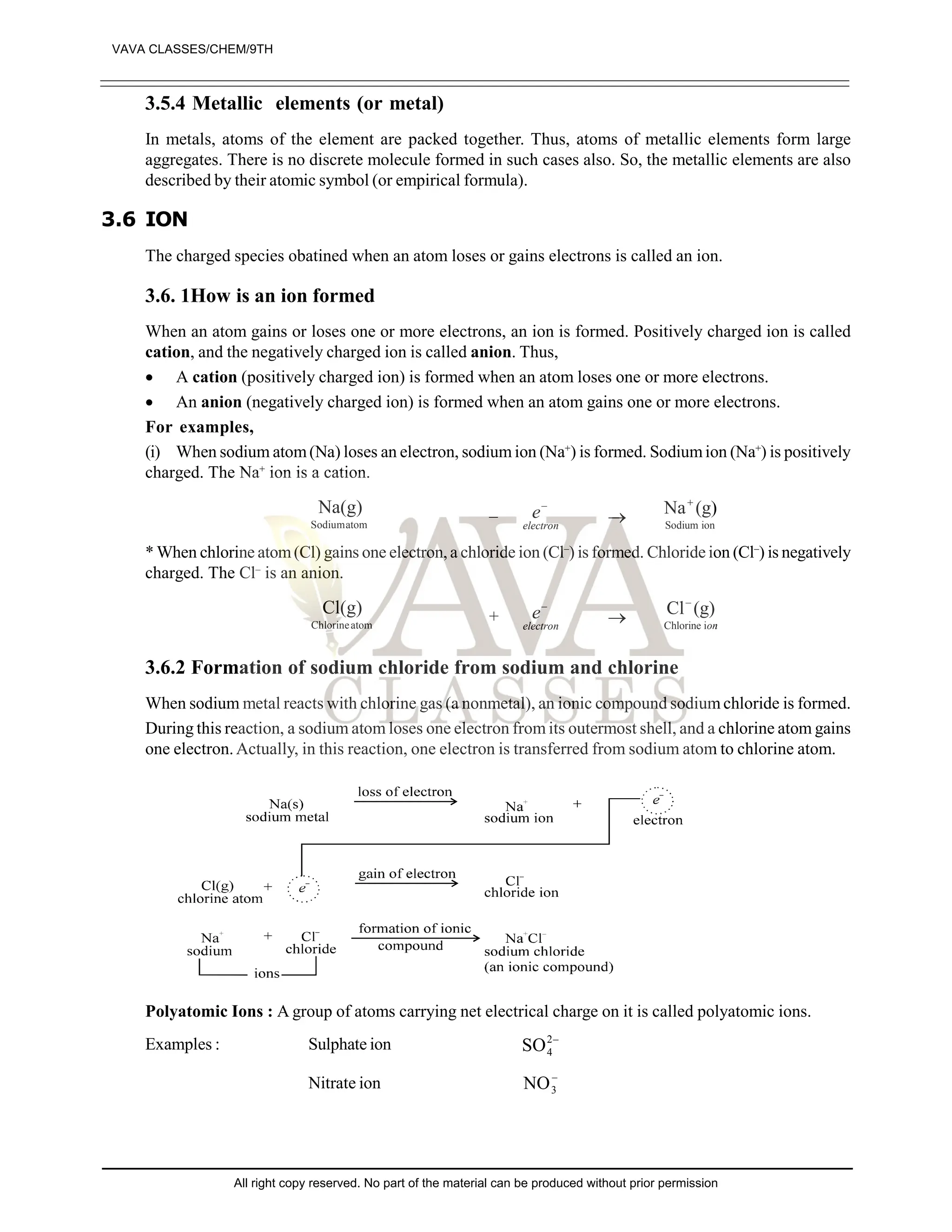 3.5.4 Metallic elements (or metal)
In metals, atoms of the element are packed together. Thus, atoms of metallic elements form large
aggregates. There is no discrete molecule formed in such cases also. So, the metallic elements are also
described by their atomic symbol (or empirical formula).
3.6 ION
The charged species obatined when an atom loses or gains electrons is called an ion.
3.6. 1How is an ion formed
When an atom gains or loses one or more electrons, an ion is formed. Positively charged ion is called
cation, and the negatively charged ion is called anion. Thus,
 A cation (positively charged ion) is formed when an atom loses one or more electrons.
 An anion (negatively charged ion) is formed when an atom gains one or more electrons.
For examples,
(i) When sodium atom(Na) loses an electron, sodium ion (Na+
) is formed. Sodiumion (Na+
) is positively
charged. The Na+
ion is a cation.
atom
Sodium
Na(g) – electron
e–
 ion
Sodium
(g)
Na
* When chlorine atom(Cl) gains one electron, a chloride ion (Cl–
) is formed. Chloride ion (Cl–
) is negatively
charged. The Cl–
is an anion.
atom
Chlorine
Cl(g) + electron
e–
 on
i
Chlorine
–
(g)
Cl
3.6.2 Formation of sodium chloride from sodium and chlorine
When sodium metal reacts with chlorine gas (a nonmetal), an ionic compound sodium chloride is formed.
During this reaction, a sodium atom loses one electron from its outermost shell, and a chlorine atom gains
one electron. Actually, in this reaction, one electron is transferred from sodium atom to chlorine atom.
Polyatomic Ions : A group of atoms carrying net electrical charge on it is called polyatomic ions.
Examples : Sulphate ion –
2
4
SO
Nitrate ion –
3
NO
VAVA CLASSES/CHEM/9TH
All right copy reserved. No part of the material can be produced without prior permission
 