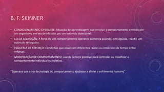 B. F. SKINNER
• CONDICIONAMENTO OPERANTE: Situação de aprendizagem que envolve o comportamento emitido por
um organismo em vez de eliciado por um estímulo detectável.
• LEI DA AQUISIÇÃO: A força de um comportamento operante aumenta quando, em seguida, recebe um
estímulo reforçador.
• ESQUEMA DE REFORÇO: Condições que envolvem diferentes razões ou intervalos de tempo entre
reforços.
• MODIFICAÇÃO DE COMPORTAMENTO: uso de reforço positivo para controlar ou modificar o
comportamento individual ou coletivo.
“Esperava que a sua tecnologia do comportamento ajudasse a aliviar o sofrimento humano”
 
