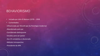 BEHAVIORISMO
• Iniciada por John B Watson (1978 – 1958
• Curiosidades:
-Influenciado por Wundt (pai da Psicologia moderna)
-Abandonado pelo pai
-Considerado delinquente
-Estudou para ser pastor
-Aos 25 completou o doutorado
-Método Introspectivo
-Presidente da APA.
 