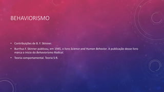 BEHAVIORISMO
• Contribuições de B. F. Skinner.
• Burrhus F. Skinner publicou, em 1945, o livro Science and Human Behavior. A publicação desse livro
marca o início do Behaviorismo Radical.
• Teoria comportamental. Teoria S-R.
 