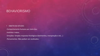 BEHAVIORISMO
• OBJETO DE ESTUDO:
-Comportamento humano por meio dos:
-Instintos: Inatos.
-Emoções: Simples respostas fisiológicas (batimentos, transpiração e etc...)
-Pensamentos: Não podiam ser analisados.
 
