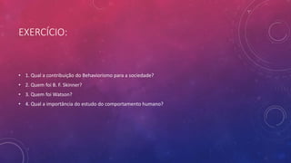 EXERCÍCIO:
• 1. Qual a contribuição do Behaviorismo para a sociedade?
• 2. Quem foi B. F. Skinner?
• 3. Quem foi Watson?
• 4. Qual a importância do estudo do comportamento humano?
 