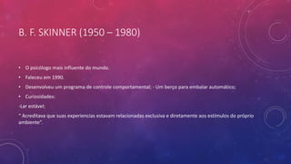 B. F. SKINNER (1950 – 1980)
• O psicólogo mais influente do mundo.
• Faleceu em 1990.
• Desenvolveu um programa de controle comportamental; - Um berço para embalar automático;
• Curiosidades:
-Lar estável;
“ Acreditava que suas experiencias estavam relacionadas exclusiva e diretamente aos estímulos do próprio
ambiente”.
 