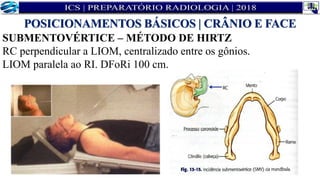 SUBMENTOVÉRTICE – MÉTODO DE HIRTZ
RC perpendicular a LIOM, centralizado entre os gônios.
LIOM paralela ao RI. DFoRi 100 cm.
POSICIONAMENTOS BÁSICOS | CRÂNIO E FACE
 