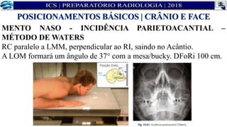 MENTO NASO - INCIDÊNCIA PARIETOACANTIAL –
MÉTODO DE WATERS
RC paralelo a LMM, perpendicular ao RI, saindo no Acântio.
A LOM formará um ângulo de 37° com a mesa/bucky. DFoRi 100 cm.
POSICIONAMENTOS BÁSICOS | CRÂNIO E FACE
 
