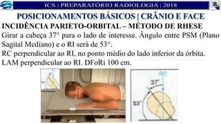 INCIDÊNCIA PARIETO-ORBITAL – MÉTODO DE RHESE
Girar a cabeça 37° para o lado de interesse. Ângulo entre PSM (Plano
Sagital Mediano) e o RI será de 53°.
RC perpendicular ao RI, no ponto médio do lado inferior da órbita.
LAM perpendicular ao RI. DFoRi 100 cm.
POSICIONAMENTOS BÁSICOS | CRÂNIO E FACE
 