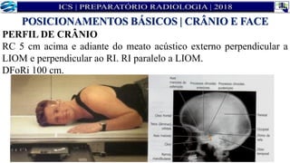 PERFIL DE CRÂNIO
RC 5 cm acima e adiante do meato acústico externo perpendicular a
LIOM e perpendicular ao RI. RI paralelo a LIOM.
DFoRi 100 cm.
POSICIONAMENTOS BÁSICOS | CRÂNIO E FACE
 