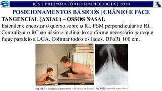 TANGENCIAL (AXIAL) – OSSOS NASAL
Estender e encostar o queixo sobre o RI. PSM perpendicular ao RI.
Centralizar o RC no násio e incliná-lo conforme necessário para que
fique paralelo a LGA. Colimar todos os lados. DFoRi 100 cm.
POSICIONAMENTOS BÁSICOS | CRÂNIO E FACE
 