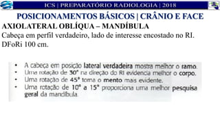 AXIOLATERAL OBLÍQUA – MANDÍBULA
Cabeça em perfil verdadeiro, lado de interesse encostado no RI.
DFoRi 100 cm.
POSICIONAMENTOS BÁSICOS | CRÂNIO E FACE
 
