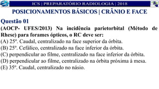 Questão 01
(AOCP- UFES/2013) Na incidência parietorbital (Método de
Rhese) para forames ópticos, o RC deve ser:
(A) 25º. Caudal, centralizado na face superior da órbita.
(B) 25º. Cefálico, centralizado na face inferior da órbita.
(C) perpendicular ao filme, centralizado na face inferior da órbita.
(D) perpendicular ao filme, centralizado na órbita próxima à mesa.
(E) 35º. Caudal, centralizado no násio.
POSICIONAMENTOS BÁSICOS | CRÂNIO E FACE
 