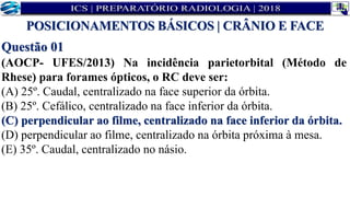 Questão 01
(AOCP- UFES/2013) Na incidência parietorbital (Método de
Rhese) para forames ópticos, o RC deve ser:
(A) 25º. Caudal, centralizado na face superior da órbita.
(B) 25º. Cefálico, centralizado na face inferior da órbita.
(C) perpendicular ao filme, centralizado na face inferior da órbita.
(D) perpendicular ao filme, centralizado na órbita próxima à mesa.
(E) 35º. Caudal, centralizado no násio.
POSICIONAMENTOS BÁSICOS | CRÂNIO E FACE
 
