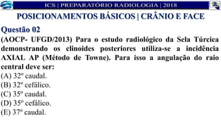 Questão 02
(AOCP- UFGD/2013) Para o estudo radiológico da Sela Túrcica
demonstrando os clinoides posteriores utiliza-se a incidência
AXIAL AP (Método de Towne). Para isso a angulação do raio
central deve ser:
(A) 32º caudal.
(B) 32º cefálico.
(C) 35º caudal.
(D) 35º cefálico.
(E) 37º caudal.
POSICIONAMENTOS BÁSICOS | CRÂNIO E FACE
 