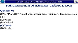 Questão 03
(CAMPINAS/2009) A melhor incidência para visibilizar o forame magno é
a de:
(A) Waters.
(B) Caldwell.
(C) Towne.
(D) Schuller.
POSICIONAMENTOS BÁSICOS | CRÂNIO E FACE
 