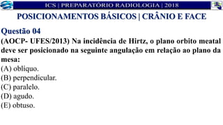 Questão 04
(AOCP- UFES/2013) Na incidência de Hirtz, o plano orbito meatal
deve ser posicionado na seguinte angulação em relação ao plano da
mesa:
(A) oblíquo.
(B) perpendicular.
(C) paralelo.
(D) agudo.
(E) obtuso.
POSICIONAMENTOS BÁSICOS | CRÂNIO E FACE
 