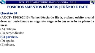 Questão 04
(AOCP- UFES/2013) Na incidência de Hirtz, o plano orbito meatal
deve ser posicionado na seguinte angulação em relação ao plano da
mesa:
(A) oblíquo.
(B) perpendicular.
(C) paralelo.
(D) agudo.
(E) obtuso.
POSICIONAMENTOS BÁSICOS | CRÂNIO E FACE
 
