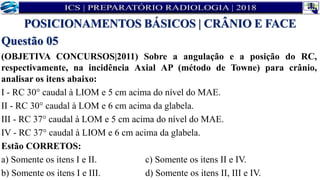 Questão 05
(OBJETIVA CONCURSOS|2011) Sobre a angulação e a posição do RC,
respectivamente, na incidência Axial AP (método de Towne) para crânio,
analisar os itens abaixo:
I - RC 30° caudal à LIOM e 5 cm acima do nível do MAE.
II - RC 30° caudal à LOM e 6 cm acima da glabela.
III - RC 37° caudal à LOM e 5 cm acima do nível do MAE.
IV - RC 37° caudal à LIOM e 6 cm acima da glabela.
Estão CORRETOS:
a) Somente os itens I e II. c) Somente os itens II e IV.
b) Somente os itens I e III. d) Somente os itens II, III e IV.
POSICIONAMENTOS BÁSICOS | CRÂNIO E FACE
 