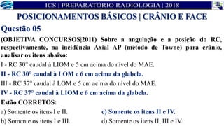 Questão 05
(OBJETIVA CONCURSOS|2011) Sobre a angulação e a posição do RC,
respectivamente, na incidência Axial AP (método de Towne) para crânio,
analisar os itens abaixo:
I - RC 30° caudal à LIOM e 5 cm acima do nível do MAE.
II - RC 30° caudal à LOM e 6 cm acima da glabela.
III - RC 37° caudal à LOM e 5 cm acima do nível do MAE.
IV - RC 37° caudal à LIOM e 6 cm acima da glabela.
Estão CORRETOS:
a) Somente os itens I e II. c) Somente os itens II e IV.
b) Somente os itens I e III. d) Somente os itens II, III e IV.
POSICIONAMENTOS BÁSICOS | CRÂNIO E FACE
 