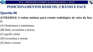 Questão 06
(UFRJ|2014) A rotina mínima para estudo radiológico de seios da face
é:
(A) frontonaso e mentonaso
(B) hirtz, reverchon e towne,
(C) perfil e hirtz
(D) reverchon e towne
(E) hirtz e towne
POSICIONAMENTOS BÁSICOS | CRÂNIO E FACE
 