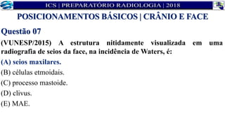 Questão 07
(VUNESP/2015) A estrutura nitidamente visualizada em uma
radiografia de seios da face, na incidência de Waters, é:
(A) seios maxilares.
(B) células etmoidais.
(C) processo mastoide.
(D) clivus.
(E) MAE.
POSICIONAMENTOS BÁSICOS | CRÂNIO E FACE
 