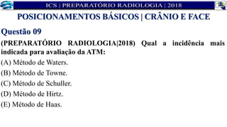 Questão 09
(PREPARATÓRIO RADIOLOGIA|2018) Qual a incidência mais
indicada para avaliação da ATM:
(A) Método de Waters.
(B) Método de Towne.
(C) Método de Schuller.
(D) Método de Hirtz.
(E) Método de Haas.
POSICIONAMENTOS BÁSICOS | CRÂNIO E FACE
 