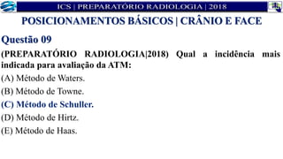 Questão 09
(PREPARATÓRIO RADIOLOGIA|2018) Qual a incidência mais
indicada para avaliação da ATM:
(A) Método de Waters.
(B) Método de Towne.
(C) Método de Schuller.
(D) Método de Hirtz.
(E) Método de Haas.
POSICIONAMENTOS BÁSICOS | CRÂNIO E FACE
 